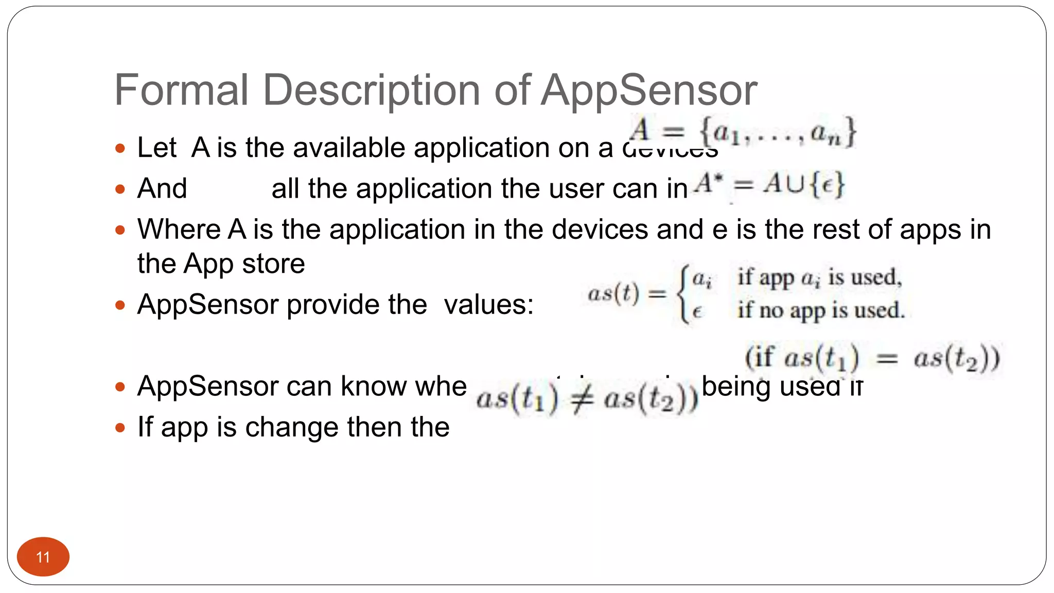 Formal Description of AppSensor 
11 
 Let A is the available application on a devices 
 And all the application the user can interact with 
 Where A is the application in the devices and e is the rest of apps in 
the App store 
 AppSensor provide the values: 
 AppSensor can know when a certain app is being used if 
 If app is change then the 
 
