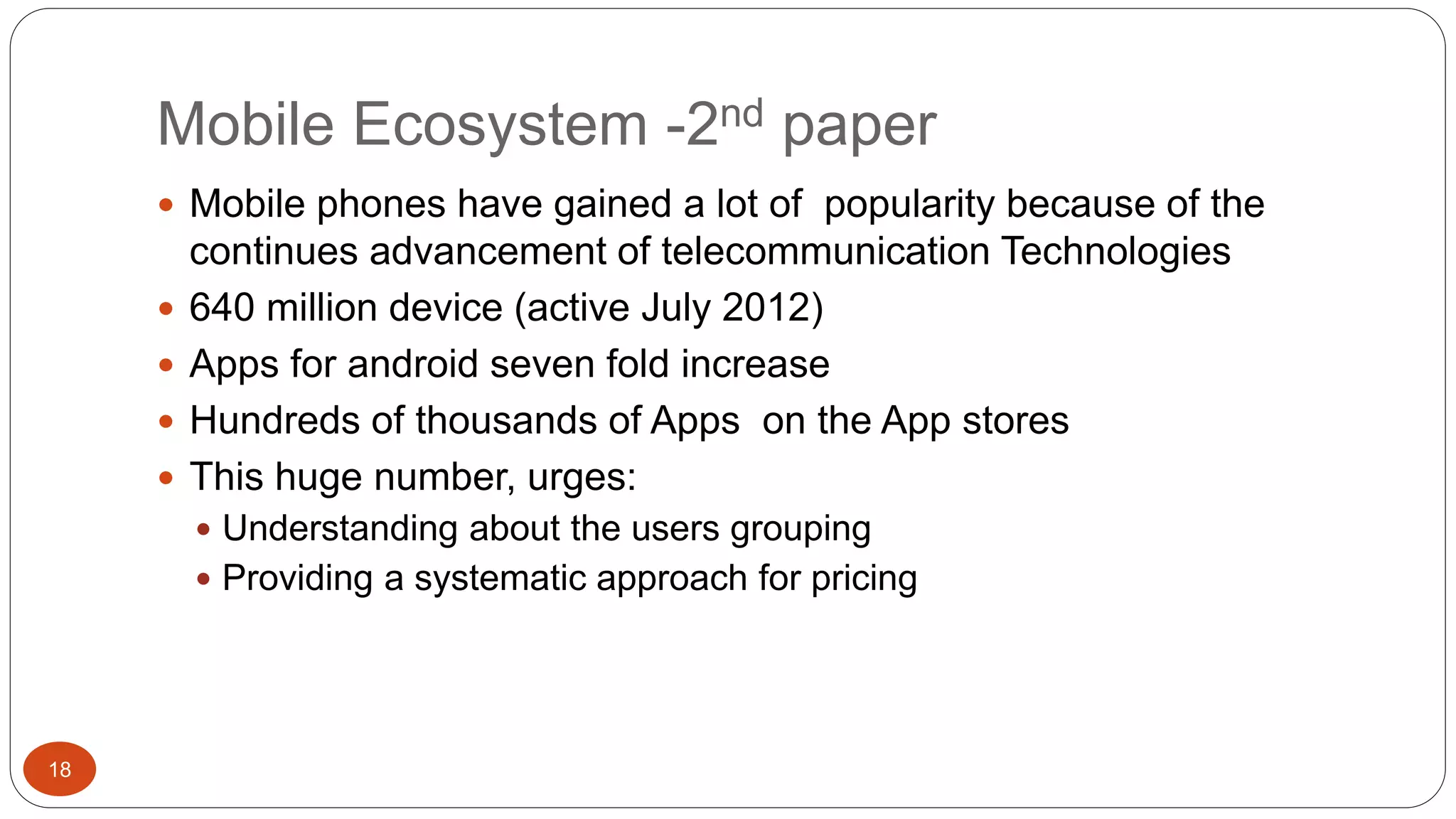 Mobile Ecosystem -2nd paper 
18 
 Mobile phones have gained a lot of popularity because of the 
continues advancement of telecommunication Technologies 
 640 million device (active July 2012) 
 Apps for android seven fold increase 
 Hundreds of thousands of Apps on the App stores 
 This huge number, urges: 
 Understanding about the users grouping 
 Providing a systematic approach for pricing 
 