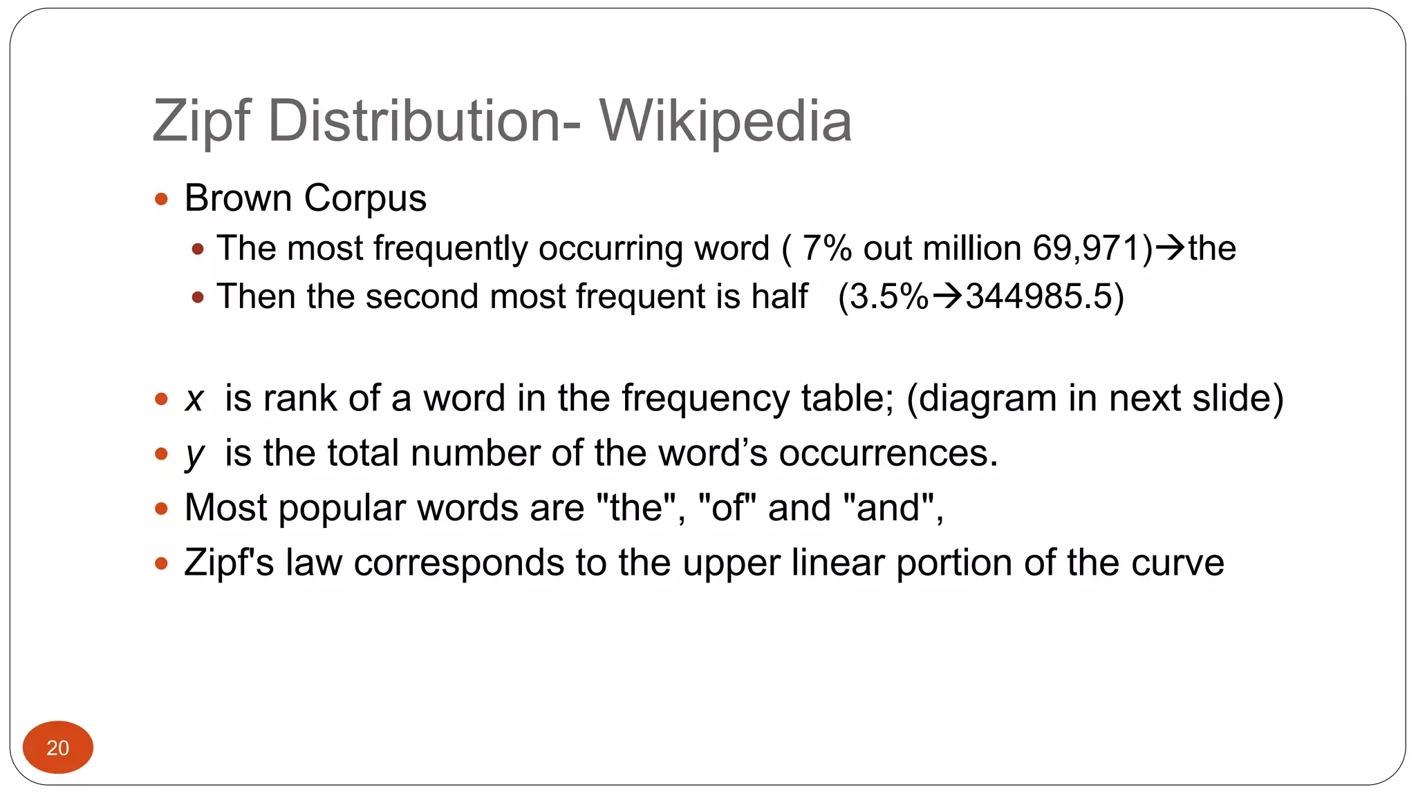 Zipf Distribution- Wikipedia 
20 
 Brown Corpus 
 The most frequently occurring word ( 7% out million 69,971)the 
 Then the second most frequent is half (3.5%344985.5) 
 x is rank of a word in the frequency table; (diagram in next slide) 
 y is the total number of the word’s occurrences. 
 Most popular words are "the", "of" and "and", 
 Zipf's law corresponds to the upper linear portion of the curve 
 