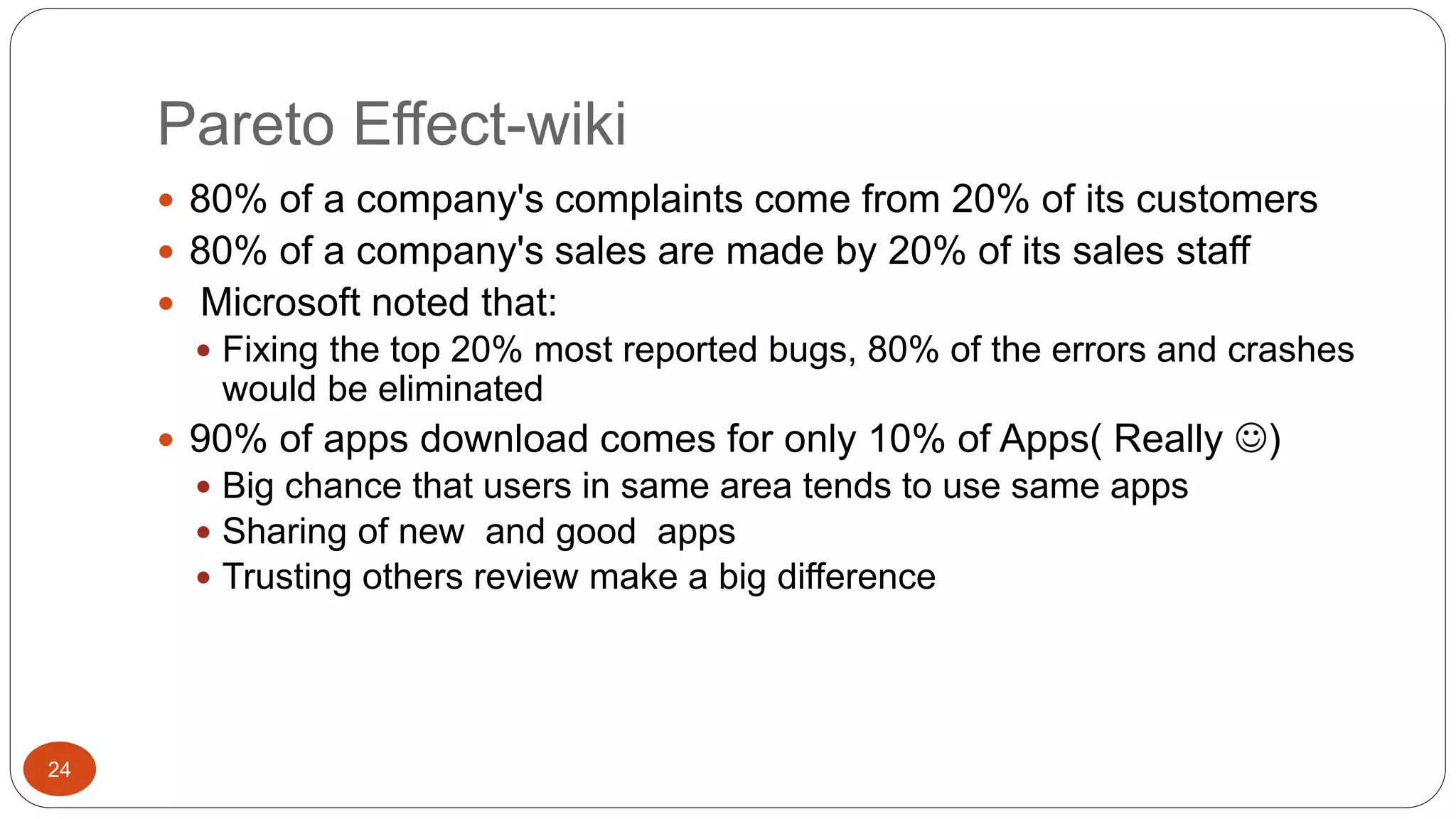 Pareto Effect-wiki 
24 
 80% of a company's complaints come from 20% of its customers 
 80% of a company's sales are made by 20% of its sales staff 
 Microsoft noted that: 
 Fixing the top 20% most reported bugs, 80% of the errors and crashes 
would be eliminated 
 90% of apps download comes for only 10% of Apps( Really ) 
 Big chance that users in same area tends to use same apps 
 Sharing of new and good apps 
 Trusting others review make a big difference 
 