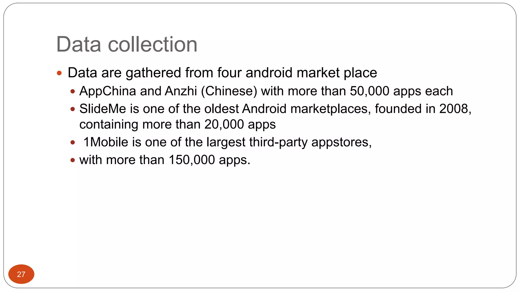 Data collection 
27 
 Data are gathered from four android market place 
 AppChina and Anzhi (Chinese) with more than 50,000 apps each 
 SlideMe is one of the oldest Android marketplaces, founded in 2008, 
containing more than 20,000 apps 
 1Mobile is one of the largest third-party appstores, 
 with more than 150,000 apps. 
 