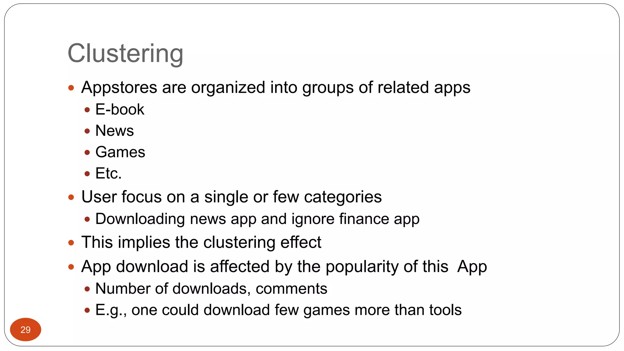 Clustering 
29 
 Appstores are organized into groups of related apps 
 E-book 
 News 
 Games 
 Etc. 
 User focus on a single or few categories 
 Downloading news app and ignore finance app 
 This implies the clustering effect 
 App download is affected by the popularity of this App 
 Number of downloads, comments 
 E.g., one could download few games more than tools 
 