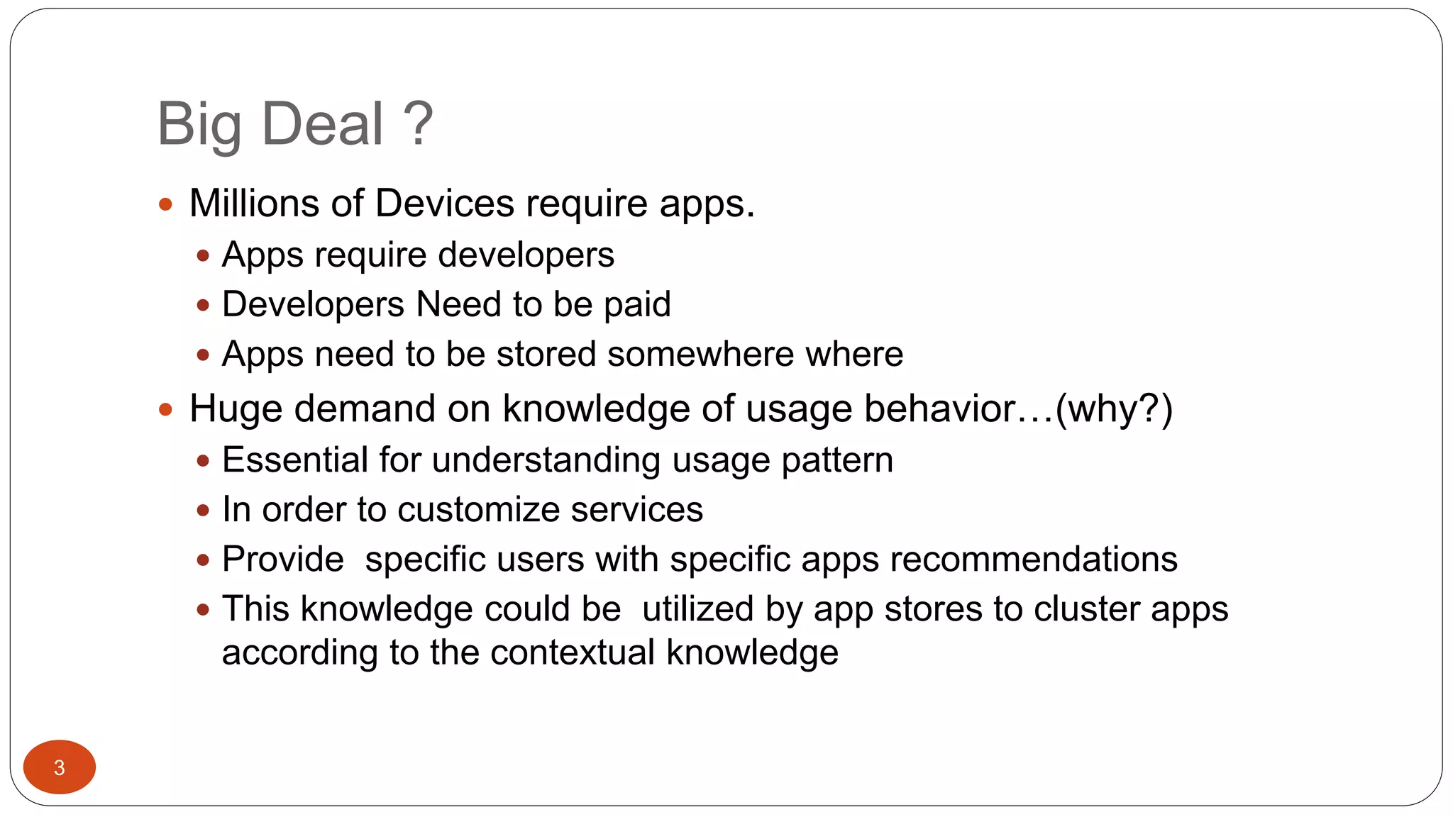 Big Deal ? 
 Millions of Devices require apps. 
 Apps require developers 
 Developers Need to be paid 
 Apps need to be stored somewhere where 
 Huge demand on knowledge of usage behavior…(why?) 
 Essential for understanding usage pattern 
 In order to customize services 
 Provide specific users with specific apps recommendations 
 This knowledge could be utilized by app stores to cluster apps 
according to the contextual knowledge 
3 
 