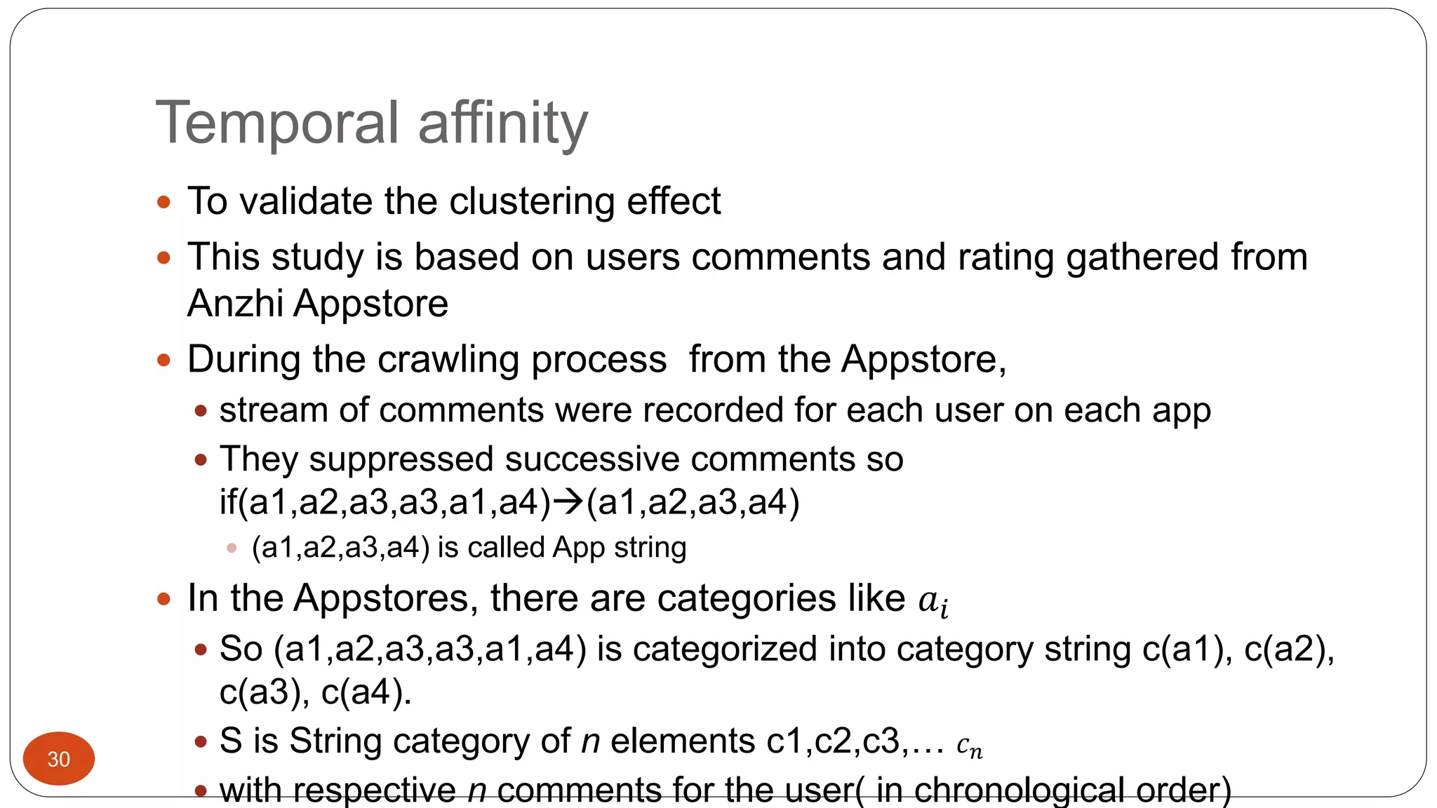 Temporal affinity 
30 
 To validate the clustering effect 
 This study is based on users comments and rating gathered from 
Anzhi Appstore 
 During the crawling process from the Appstore, 
 stream of comments were recorded for each user on each app 
 They suppressed successive comments so 
if(a1,a2,a3,a3,a1,a4)(a1,a2,a3,a4) 
 (a1,a2,a3,a4) is called App string 
 In the Appstores, there are categories like 푎푖 
 So (a1,a2,a3,a3,a1,a4) is categorized into category string c(a1), c(a2), 
c(a3), c(a4). 
 S is String category of n elements c1,c2,c3,… 푐푛 
 with respective n comments for the user( in chronological order) 
 