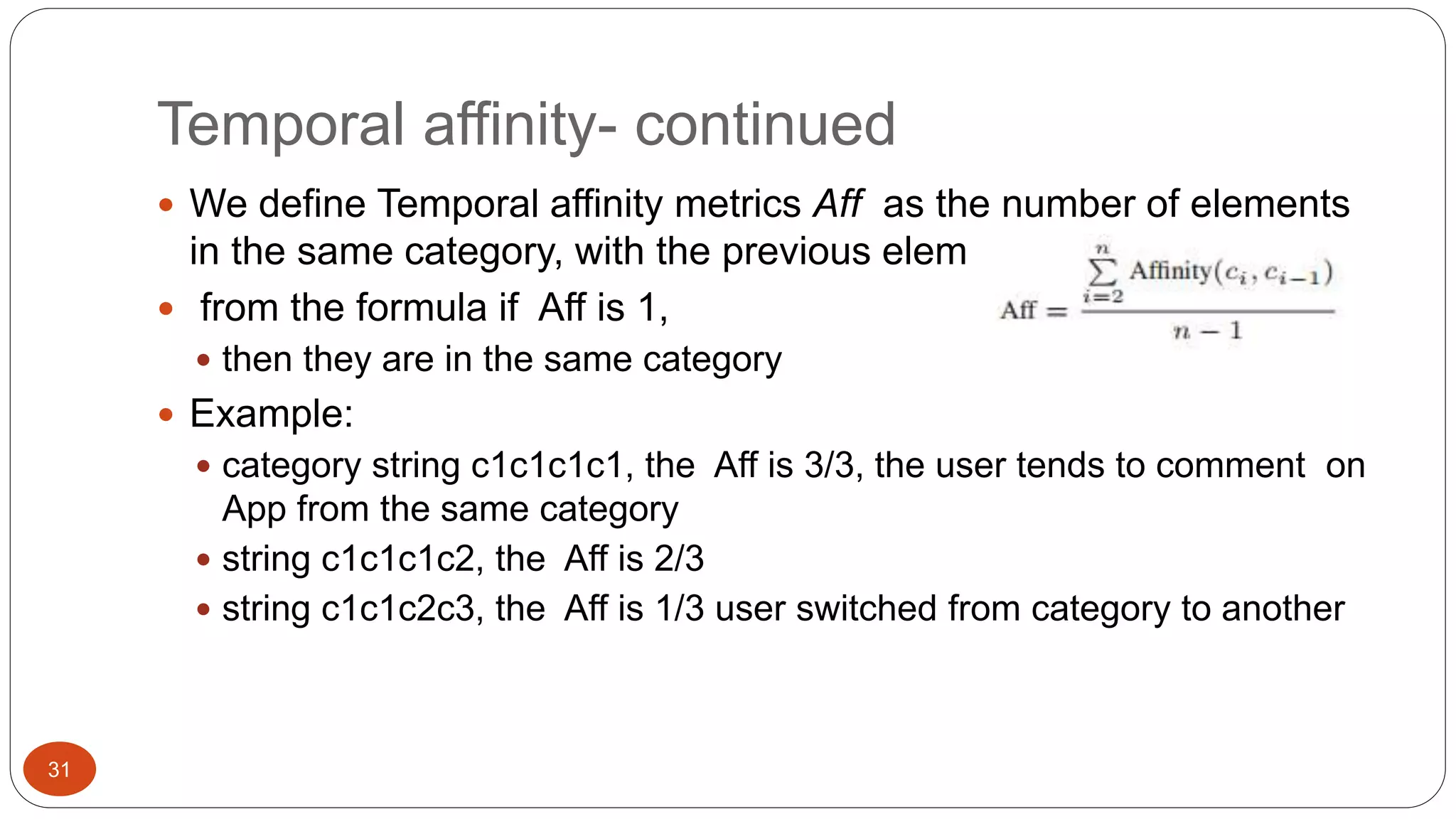 31 
Temporal affinity- continued 
 We define Temporal affinity metrics Aff as the number of elements 
in the same category, with the previous element divided by n-1 
 from the formula if Aff is 1, 
 then they are in the same category 
 Example: 
 category string c1c1c1c1, the Aff is 3/3, the user tends to comment on 
App from the same category 
 string c1c1c1c2, the Aff is 2/3 
 string c1c1c2c3, the Aff is 1/3 user switched from category to another 
 
