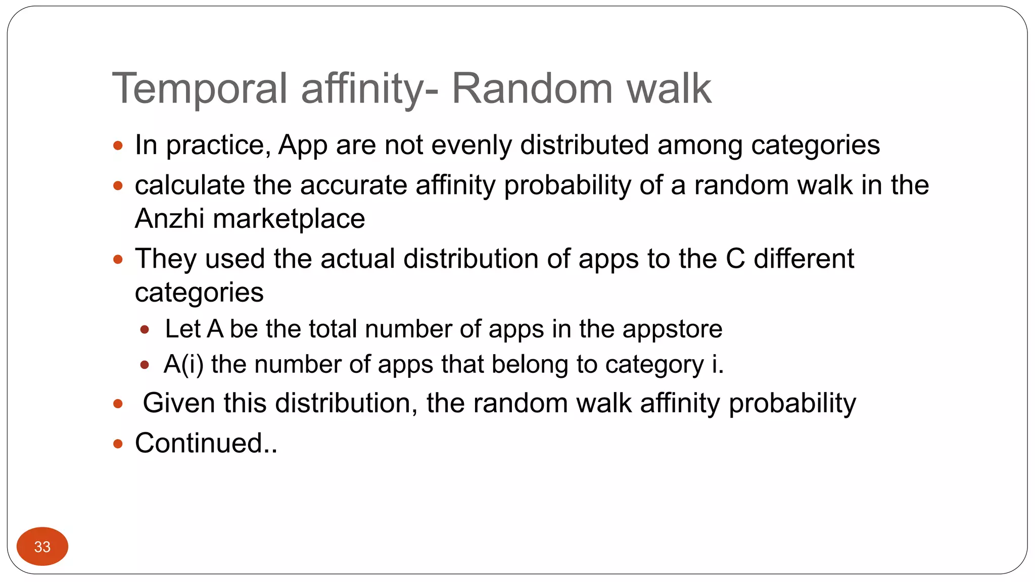 33 
Temporal affinity- Random walk 
 In practice, App are not evenly distributed among categories 
 calculate the accurate affinity probability of a random walk in the 
Anzhi marketplace 
 They used the actual distribution of apps to the C different 
categories 
 Let A be the total number of apps in the appstore 
 A(i) the number of apps that belong to category i. 
 Given this distribution, the random walk affinity probability 
 Continued.. 
 
