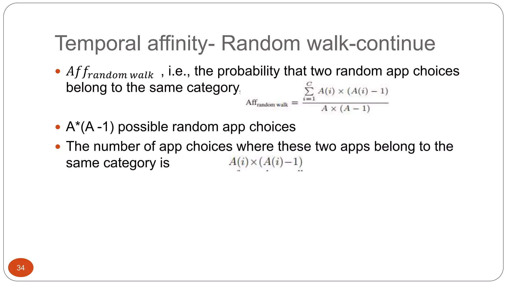34 
Temporal affinity- Random walk-continue 
 퐴푓푓푟푎푛푑표푚 푤푎푙푘 , i.e., the probability that two random app choices 
belong to the same category, is equal to: 
 A*(A -1) possible random app choices 
 The number of app choices where these two apps belong to the 
same category is 
 