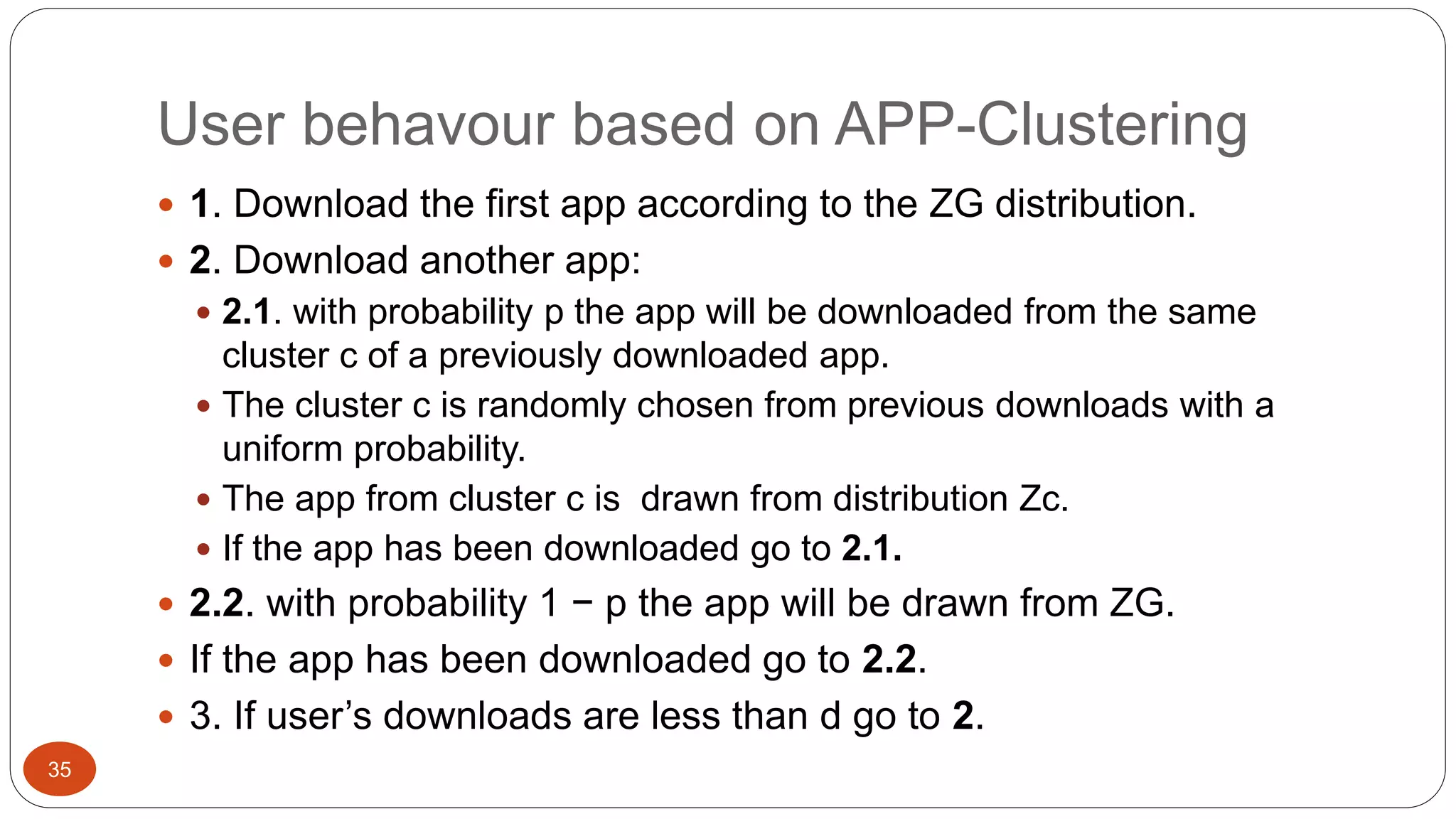 User behavour based on APP-Clustering 
35 
 1. Download the first app according to the ZG distribution. 
 2. Download another app: 
 2.1. with probability p the app will be downloaded from the same 
cluster c of a previously downloaded app. 
 The cluster c is randomly chosen from previous downloads with a 
uniform probability. 
 The app from cluster c is drawn from distribution Zc. 
 If the app has been downloaded go to 2.1. 
 2.2. with probability 1 − p the app will be drawn from ZG. 
 If the app has been downloaded go to 2.2. 
 3. If user’s downloads are less than d go to 2. 
 