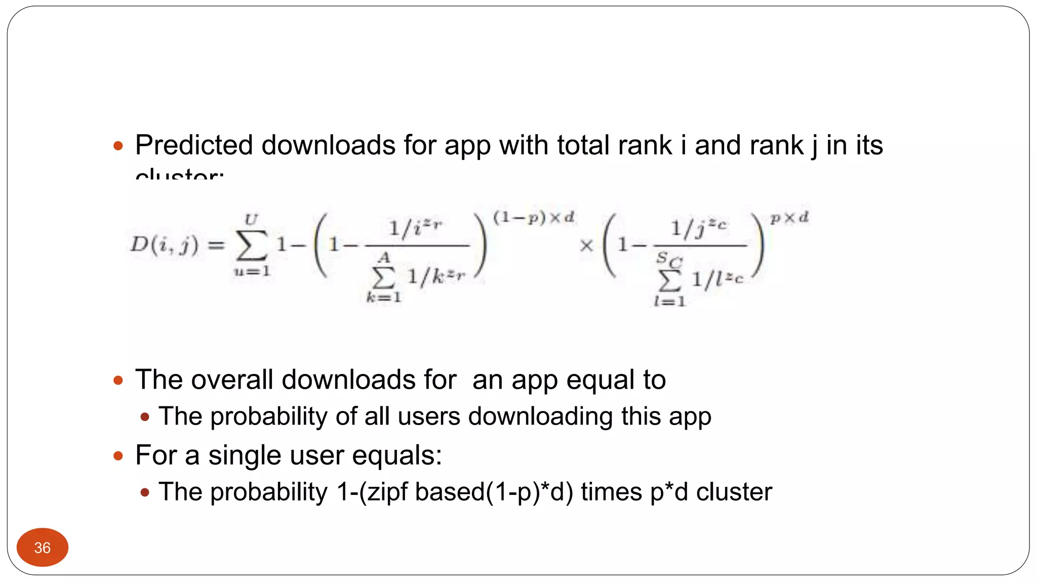 36 
 Predicted downloads for app with total rank i and rank j in its 
cluster: 
 The overall downloads for an app equal to 
 The probability of all users downloading this app 
 For a single user equals: 
 The probability 1-(zipf based(1-p)*d) times p*d cluster 
 
