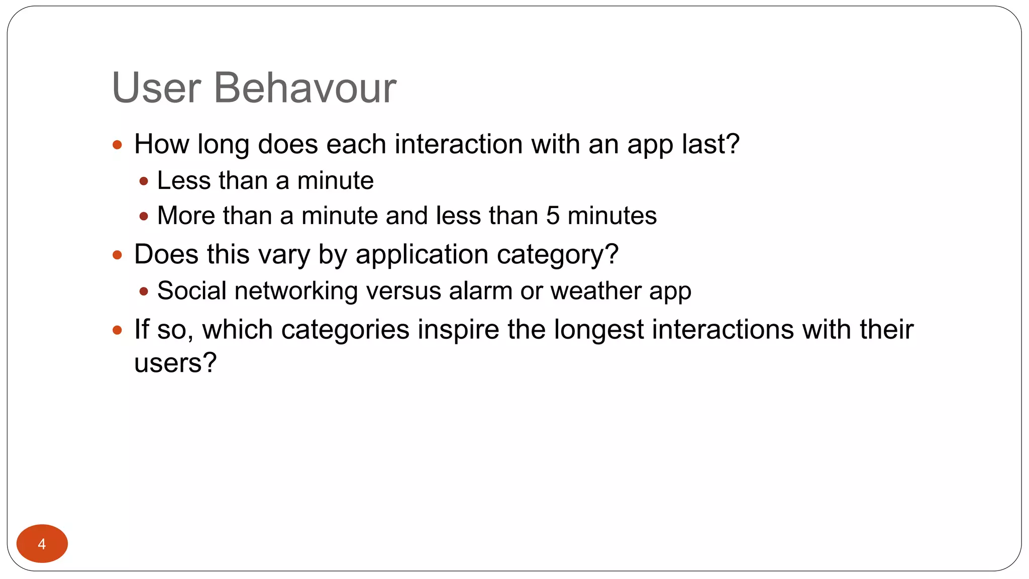 User Behavour 
4 
 How long does each interaction with an app last? 
 Less than a minute 
 More than a minute and less than 5 minutes 
 Does this vary by application category? 
 Social networking versus alarm or weather app 
 If so, which categories inspire the longest interactions with their 
users? 
 