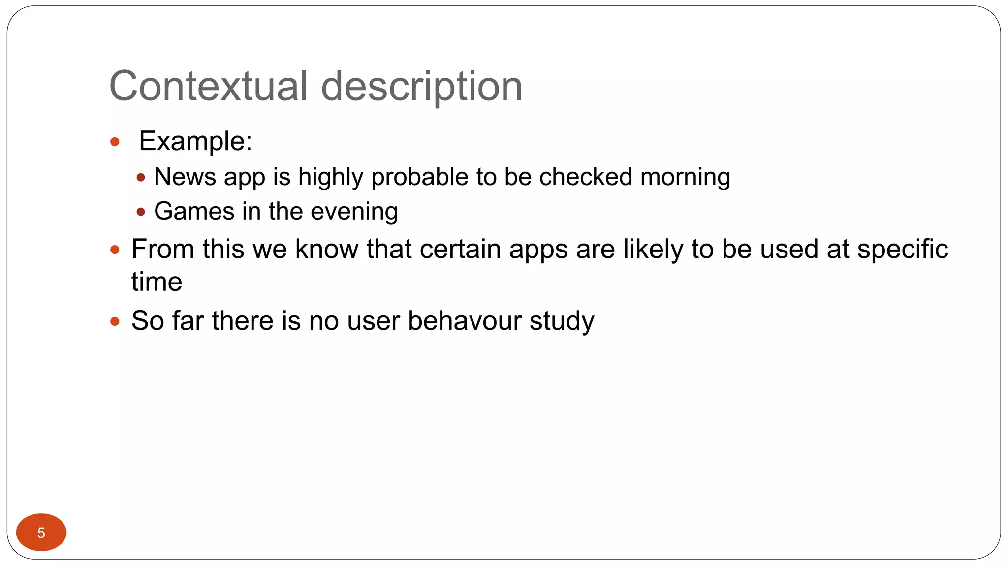 Contextual description 
 Example: 
 News app is highly probable to be checked morning 
 Games in the evening 
 From this we know that certain apps are likely to be used at specific 
time 
 So far there is no user behavour study 
5 
 