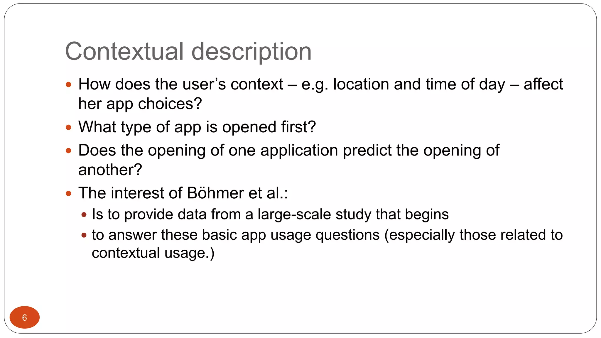Contextual description 
 How does the user’s context – e.g. location and time of day – affect 
her app choices? 
 What type of app is opened first? 
 Does the opening of one application predict the opening of 
another? 
 The interest of Böhmer et al.: 
 Is to provide data from a large-scale study that begins 
 to answer these basic app usage questions (especially those related to 
contextual usage.) 
6 
 