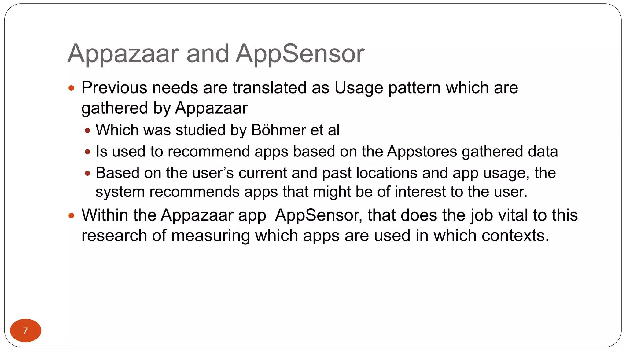 Appazaar and AppSensor 
7 
 Previous needs are translated as Usage pattern which are 
gathered by Appazaar 
 Which was studied by Böhmer et al 
 Is used to recommend apps based on the Appstores gathered data 
 Based on the user’s current and past locations and app usage, the 
system recommends apps that might be of interest to the user. 
 Within the Appazaar app AppSensor, that does the job vital to this 
research of measuring which apps are used in which contexts. 
 