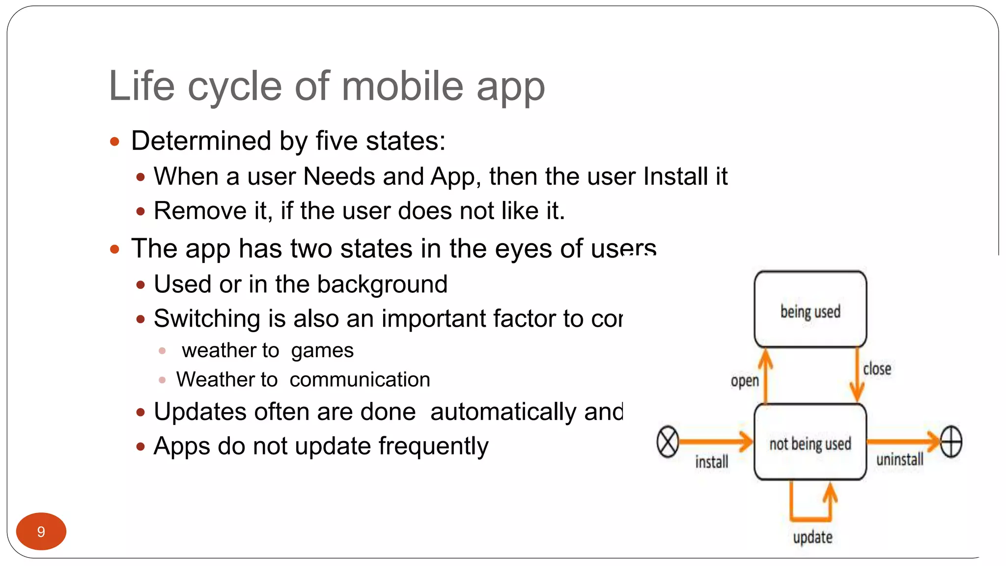 Life cycle of mobile app 
9 
 Determined by five states: 
 When a user Needs and App, then the user Install it 
 Remove it, if the user does not like it. 
 The app has two states in the eyes of users 
 Used or in the background 
 Switching is also an important factor to consider 
 weather to games 
 Weather to communication 
 Updates often are done automatically and most 
 Apps do not update frequently 
 