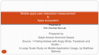 Mobile apps-user interaction measurement 
Prepared by 
Salah Amean Ahmmed Saeed 
Source: 1-Falling Asleep with Angry Birds, Facebook and 
Kindle – 
A Large Scale Study on Mobile Application Usage, by Matthias 
Böhmer 
& 
Apps ecosystem 
Presented at 
Prof. Choi Kae Won-Lab 
1 
 
