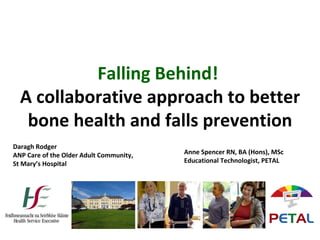 Falling Behind!
A collaborative approach to better
bone health and falls prevention
Daragh Rodger
ANP Care of the Older Adult Community,
St Mary’s Hospital
Anne Spencer RN, BA (Hons), MSc
Educational Technologist, PETAL
 