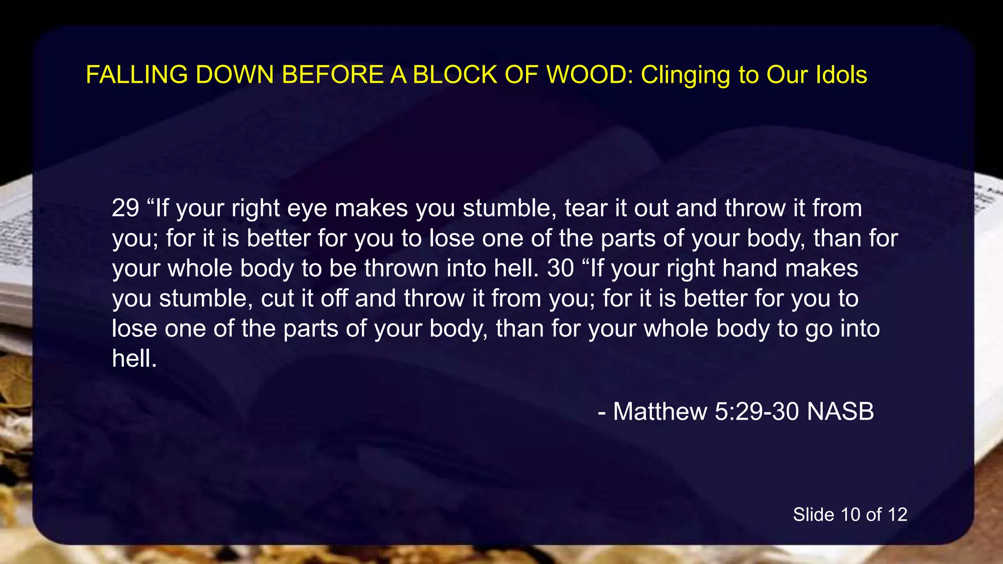 29 “If your right eye makes you stumble, tear it out and throw it from
you; for it is better for you to lose one of the parts of your body, than for
your whole body to be thrown into hell. 30 “If your right hand makes
you stumble, cut it off and throw it from you; for it is better for you to
lose one of the parts of your body, than for your whole body to go into
hell.
- Matthew 5:29-30 NASB
FALLING DOWN BEFORE A BLOCK OF WOOD: Clinging to Our Idols
Slide 10 of 12
 
