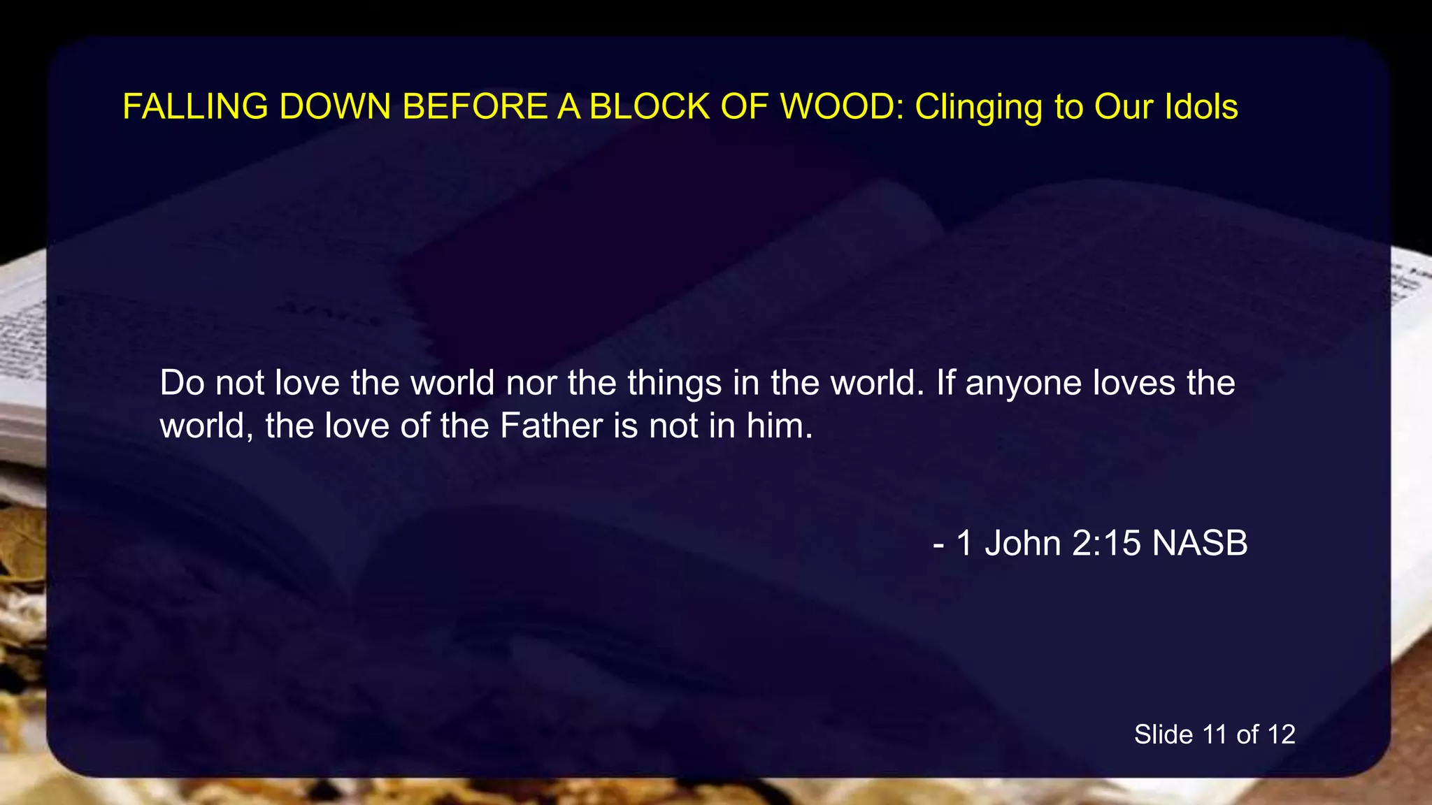 Do not love the world nor the things in the world. If anyone loves the
world, the love of the Father is not in him.
- 1 John 2:15 NASB
FALLING DOWN BEFORE A BLOCK OF WOOD: Clinging to Our Idols
Slide 11 of 12
 