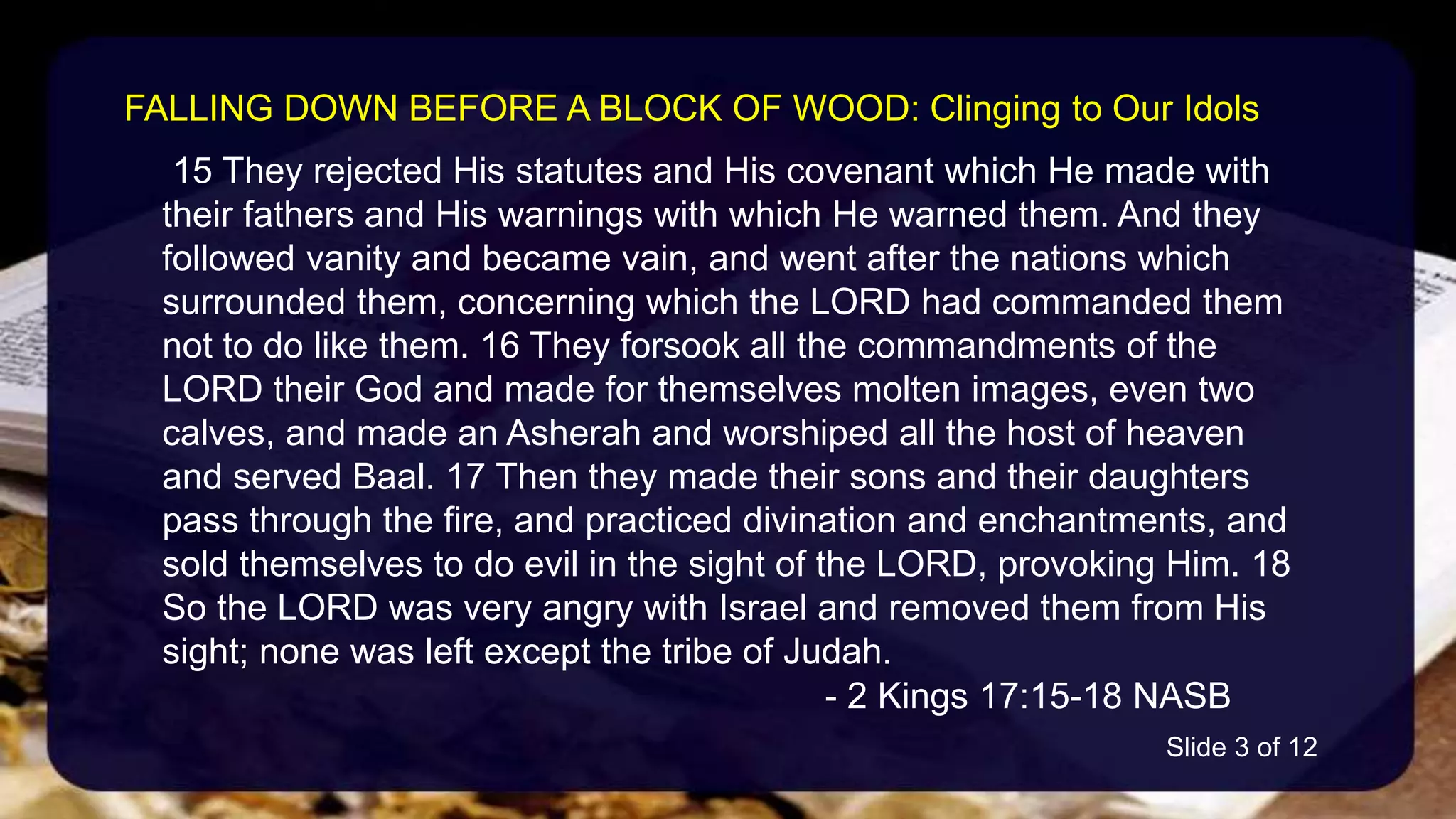 15 They rejected His statutes and His covenant which He made with
their fathers and His warnings with which He warned them. And they
followed vanity and became vain, and went after the nations which
surrounded them, concerning which the LORD had commanded them
not to do like them. 16 They forsook all the commandments of the
LORD their God and made for themselves molten images, even two
calves, and made an Asherah and worshiped all the host of heaven
and served Baal. 17 Then they made their sons and their daughters
pass through the fire, and practiced divination and enchantments, and
sold themselves to do evil in the sight of the LORD, provoking Him. 18
So the LORD was very angry with Israel and removed them from His
sight; none was left except the tribe of Judah.
- 2 Kings 17:15-18 NASB
FALLING DOWN BEFORE A BLOCK OF WOOD: Clinging to Our Idols
Slide 3 of 12
 