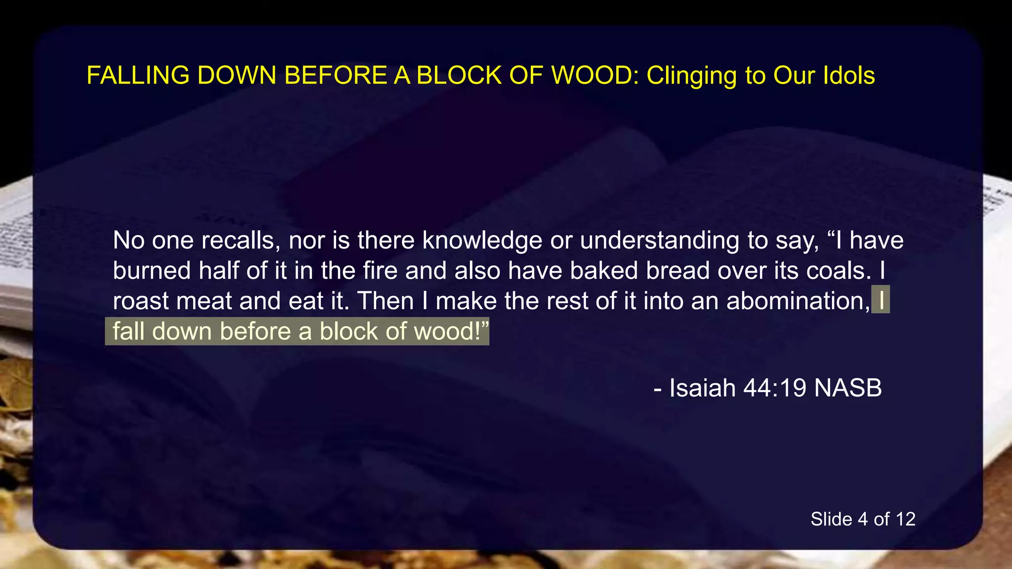 No one recalls, nor is there knowledge or understanding to say, “I have
burned half of it in the fire and also have baked bread over its coals. I
roast meat and eat it. Then I make the rest of it into an abomination, I
fall down before a block of wood!”
- Isaiah 44:19 NASB
FALLING DOWN BEFORE A BLOCK OF WOOD: Clinging to Our Idols
Slide 4 of 12
 