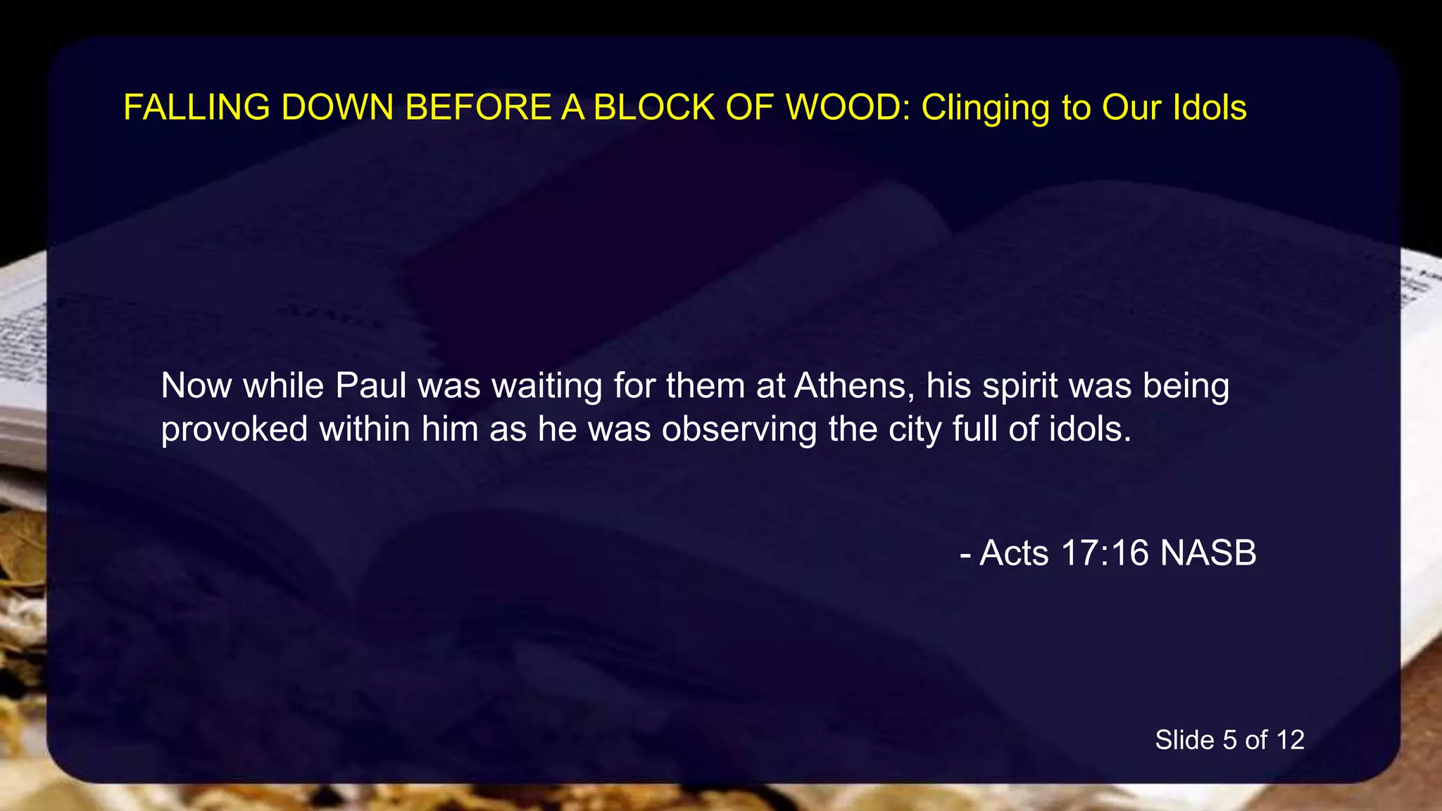 Now while Paul was waiting for them at Athens, his spirit was being
provoked within him as he was observing the city full of idols.
- Acts 17:16 NASB
FALLING DOWN BEFORE A BLOCK OF WOOD: Clinging to Our Idols
Slide 5 of 12
 