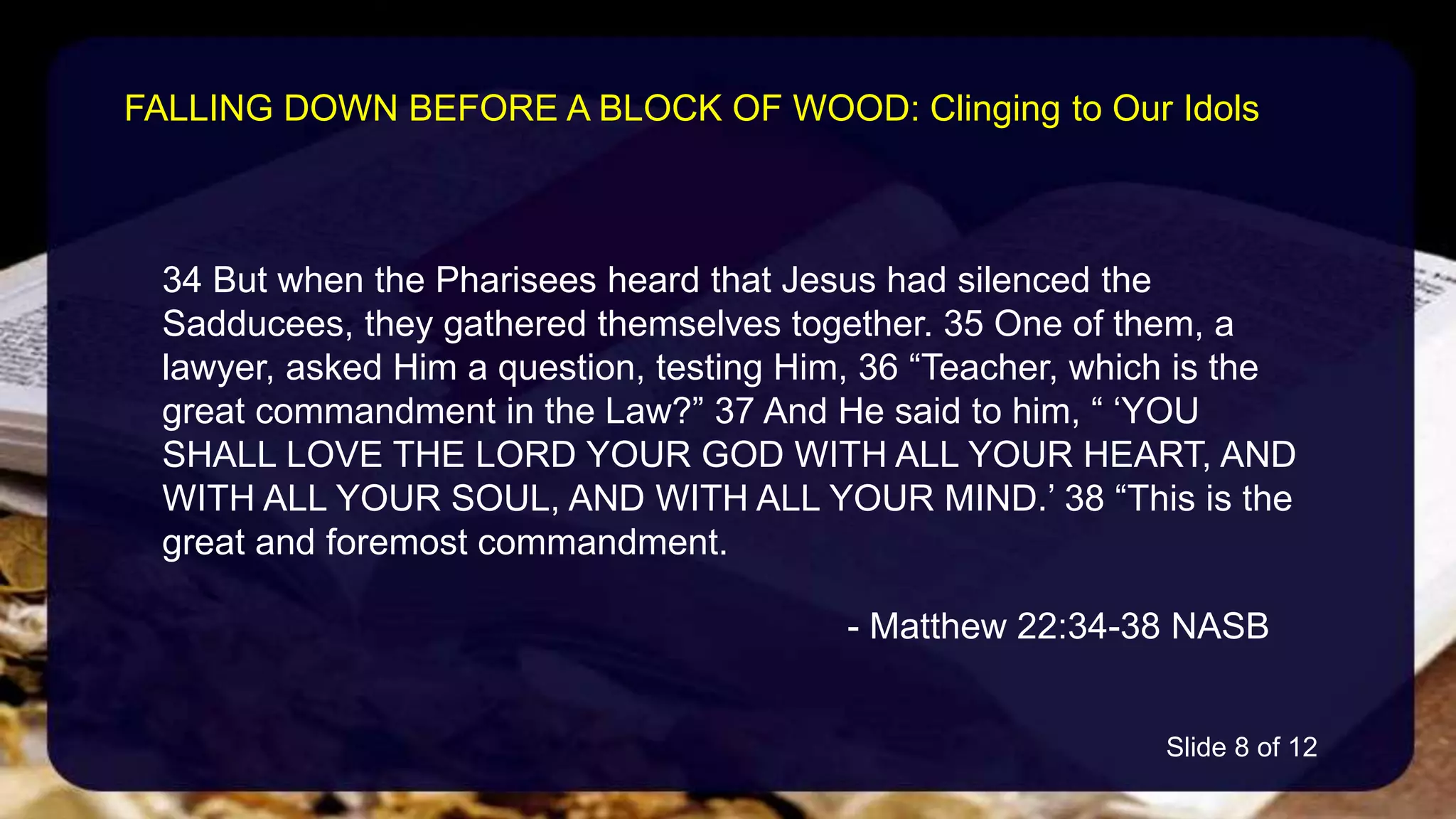 34 But when the Pharisees heard that Jesus had silenced the
Sadducees, they gathered themselves together. 35 One of them, a
lawyer, asked Him a question, testing Him, 36 “Teacher, which is the
great commandment in the Law?” 37 And He said to him, “ ‘YOU
SHALL LOVE THE LORD YOUR GOD WITH ALL YOUR HEART, AND
WITH ALL YOUR SOUL, AND WITH ALL YOUR MIND.’ 38 “This is the
great and foremost commandment.
- Matthew 22:34-38 NASB
FALLING DOWN BEFORE A BLOCK OF WOOD: Clinging to Our Idols
Slide 8 of 12
 