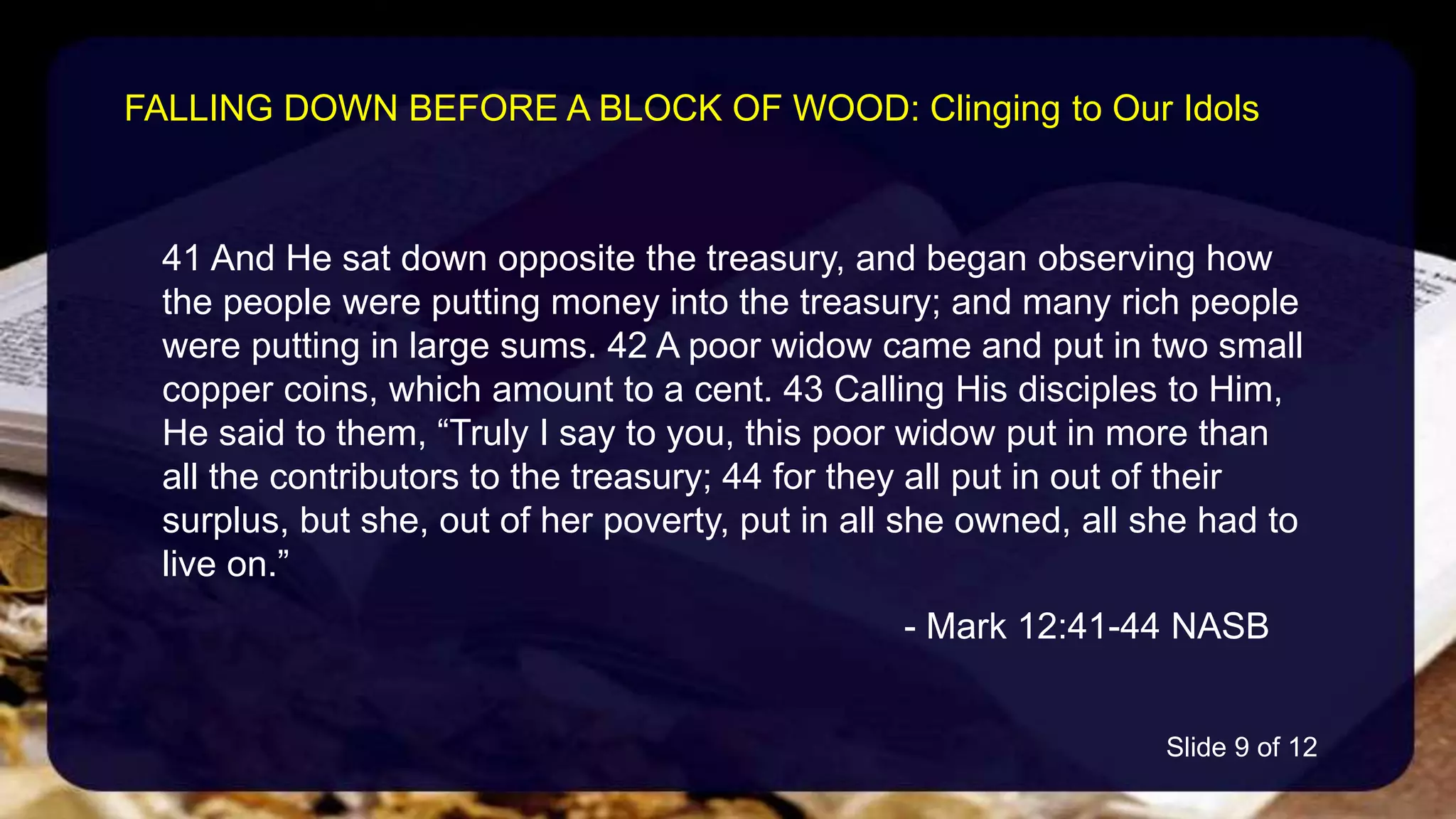 41 And He sat down opposite the treasury, and began observing how
the people were putting money into the treasury; and many rich people
were putting in large sums. 42 A poor widow came and put in two small
copper coins, which amount to a cent. 43 Calling His disciples to Him,
He said to them, “Truly I say to you, this poor widow put in more than
all the contributors to the treasury; 44 for they all put in out of their
surplus, but she, out of her poverty, put in all she owned, all she had to
live on.”
- Mark 12:41-44 NASB
FALLING DOWN BEFORE A BLOCK OF WOOD: Clinging to Our Idols
Slide 9 of 12
 