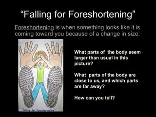 “Falling for Foreshortening”
Foreshortening is when something looks like it is
coming toward you because of a change in size.
What parts of the body seem
larger than usual in this
picture?
What parts of the body are
close to us, and which parts
are far away?
How can you tell?
 
