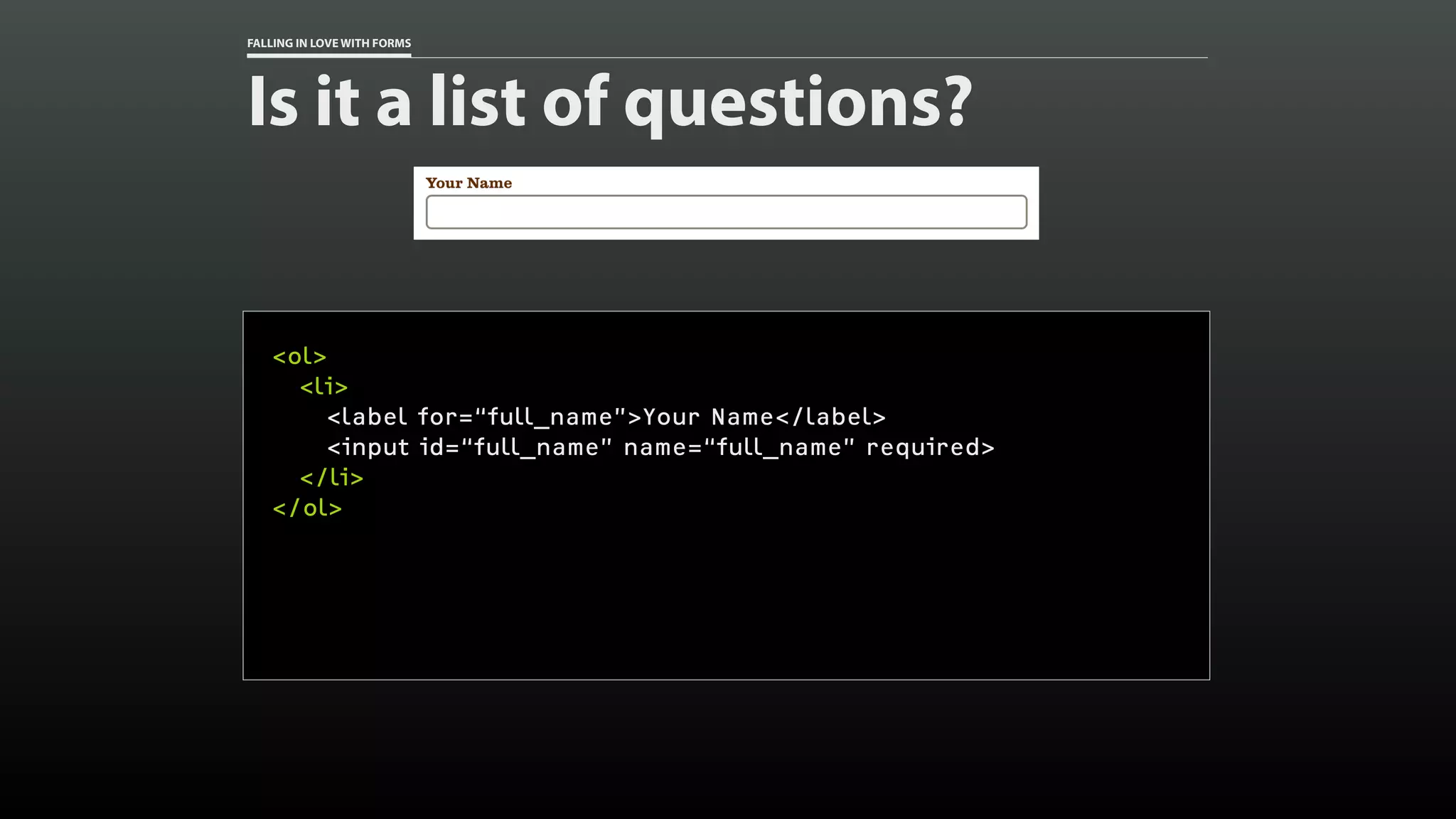 FALLING IN LOVE WITH FORMS
Is it a list of questions?
<ol>
<li>
<label for=“full_name”>Your Name</label>
<input id=“full_name” name=“full_name” required>
</li>
</ol>
 