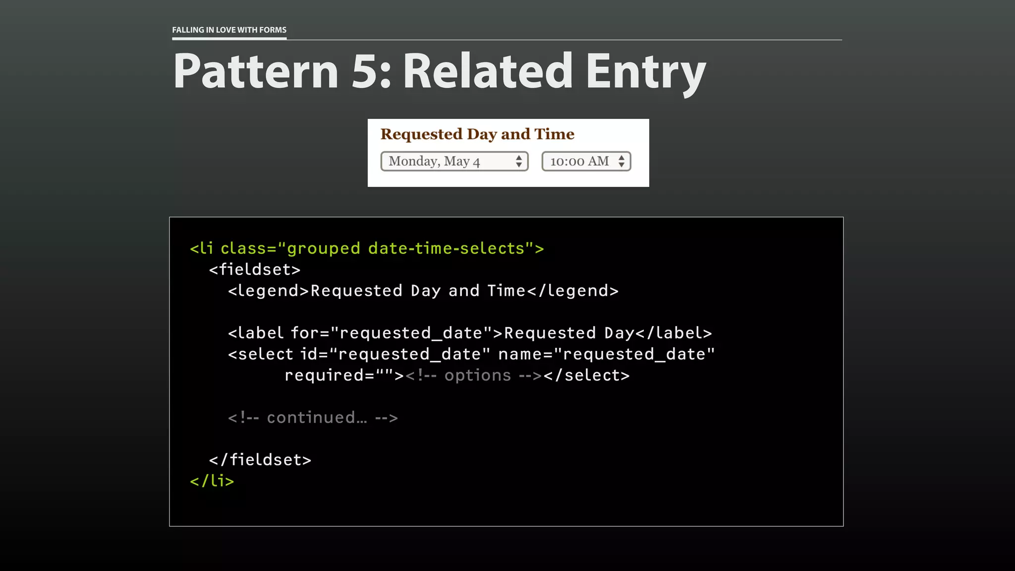 FALLING IN LOVE WITH FORMS
Pattern 5: Related Entry
<li class=“grouped date-time-selects”>
<fieldset>
<legend>Requested Day and Time</legend>
<label for="requested_date">Requested Day</label>
<select id=“requested_date" name="requested_date"
required=“”><!-- options --></select>
<!-- continued… -->
</fieldset>
</li>
 