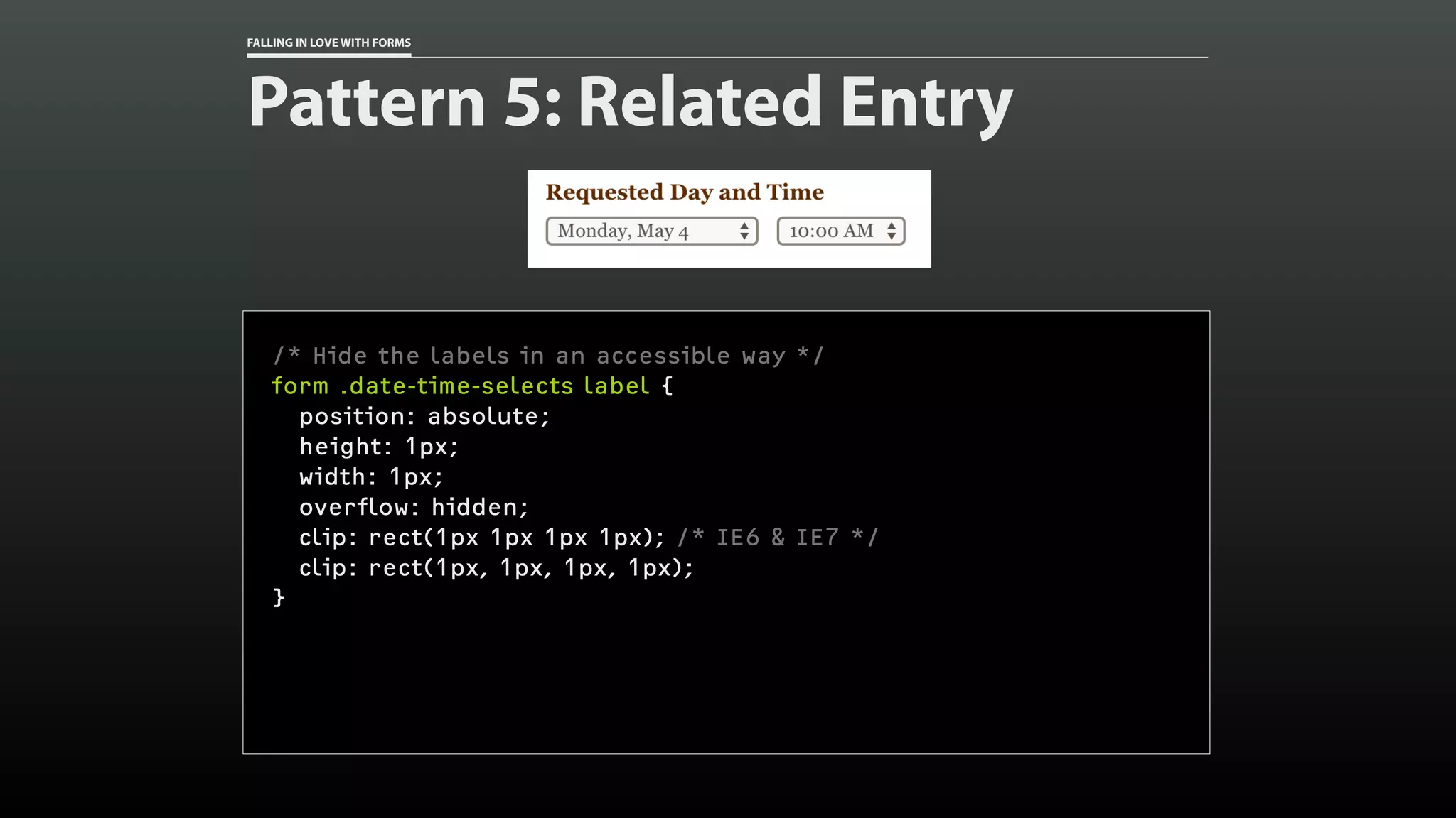 FALLING IN LOVE WITH FORMS
Pattern 5: Related Entry
/* Hide the labels in an accessible way */
form .date-time-selects label {
position: absolute;
height: 1px;
width: 1px;
overflow: hidden;
clip: rect(1px 1px 1px 1px); /* IE6 & IE7 */
clip: rect(1px, 1px, 1px, 1px);
}
 