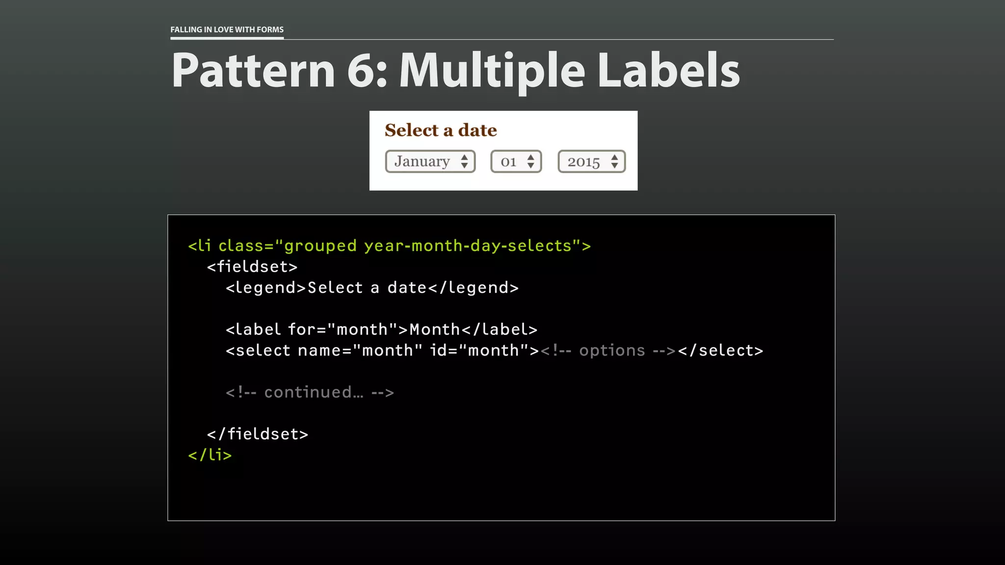 FALLING IN LOVE WITH FORMS
Pattern 6: Multiple Labels
<li class=“grouped year-month-day-selects”>
<fieldset>
<legend>Select a date</legend>
<label for="month">Month</label>
<select name="month" id=“month”><!-- options --></select>
<!-- continued… -->
</fieldset>
</li>
 