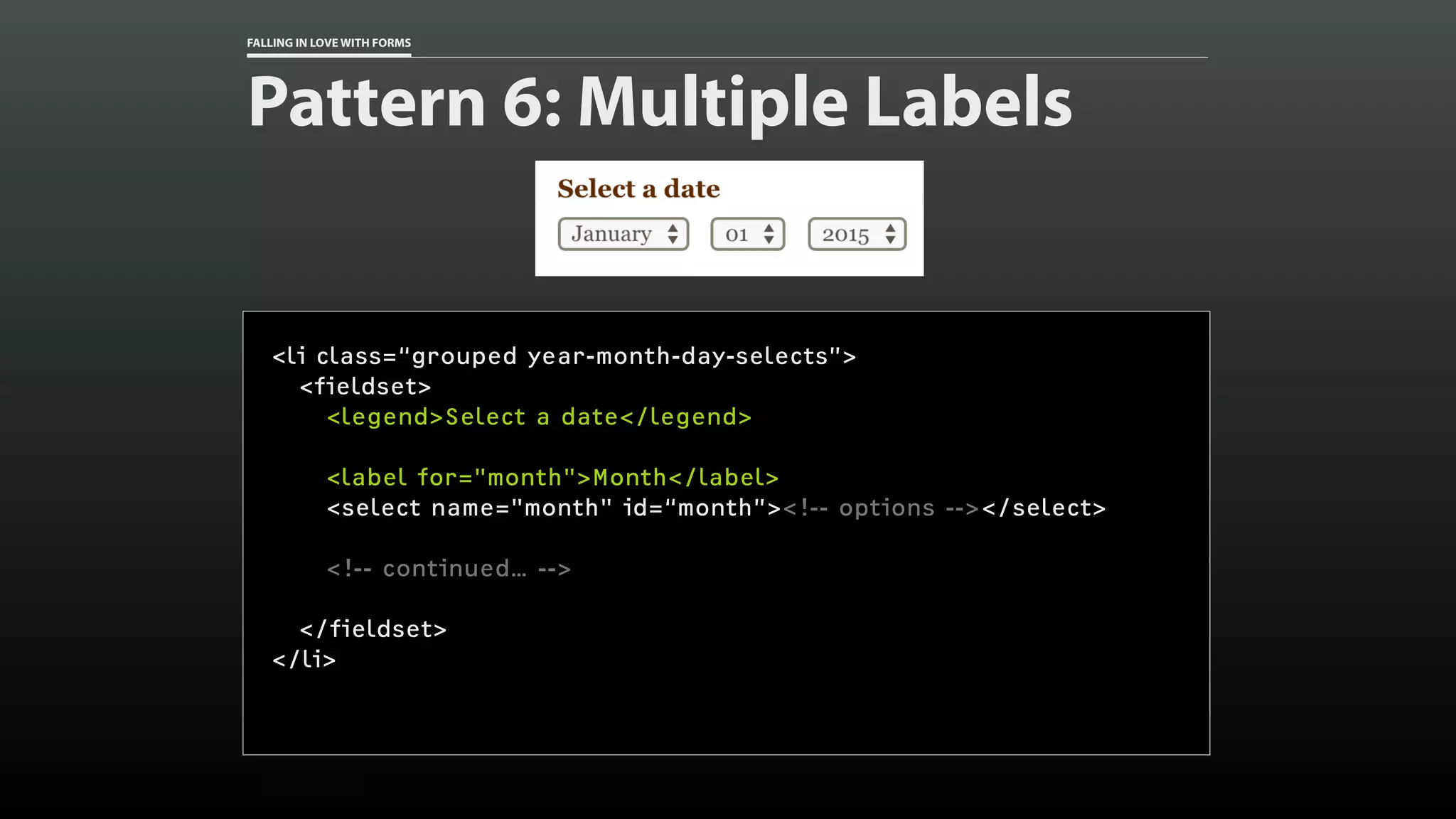 FALLING IN LOVE WITH FORMS
Pattern 6: Multiple Labels
<li class=“grouped year-month-day-selects”>
<fieldset>
<legend>Select a date</legend>
<label for="month">Month</label>
<select name="month" id=“month”><!-- options --></select>
<!-- continued… -->
</fieldset>
</li>
 