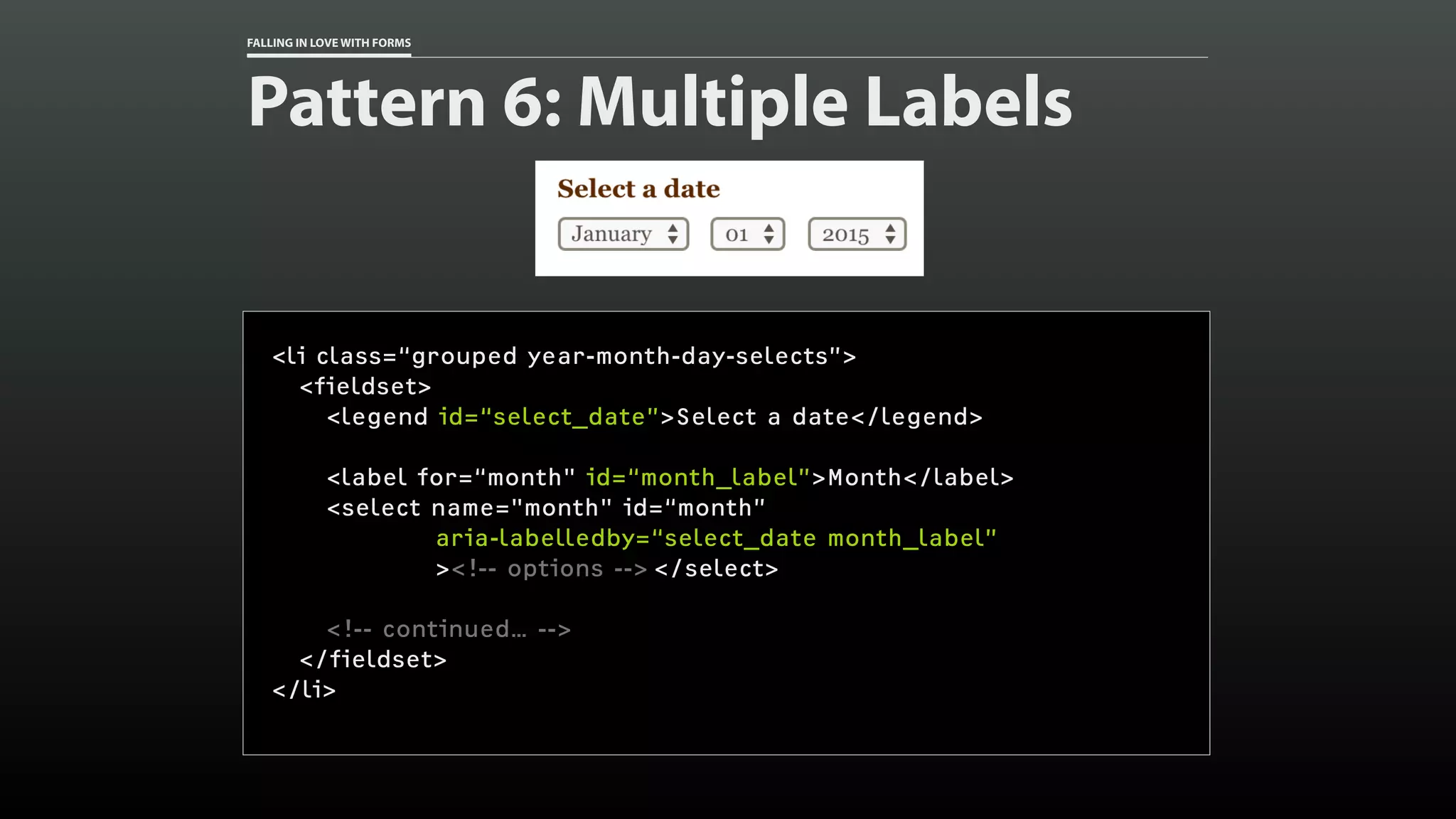 FALLING IN LOVE WITH FORMS
Pattern 6: Multiple Labels
<li class=“grouped year-month-day-selects”>
<fieldset>
<legend id=“select_date”>Select a date</legend>
<label for=“month" id=“month_label”>Month</label>
<select name="month" id=“month”
aria-labelledby=“select_date month_label”
><!-- options --> </select>
<!-- continued… -->
</fieldset>
</li>
 