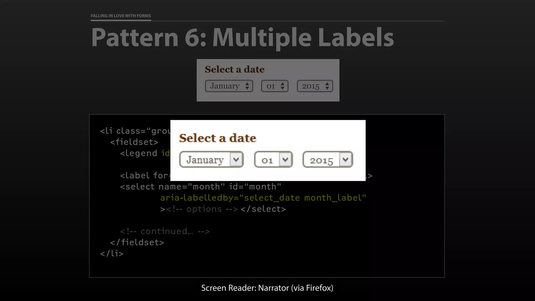 FALLING IN LOVE WITH FORMS
Pattern 6: Multiple Labels
<li class=“grouped year-month-day-selects”>
<fieldset>
<legend id=“select_date”>Select a date</legend>
<label for=“month" id=“month_label”>Month</label>
<select name="month" id=“month”
aria-labelledby=“select_date month_label”
><!-- options --> </select>
<!-- continued… -->
</fieldset>
</li>
Screen Reader: Narrator (via Firefox)
 
