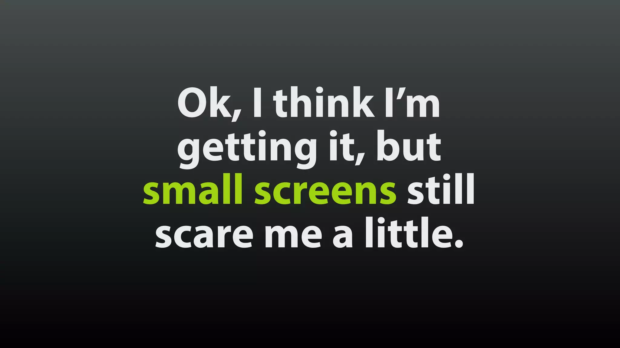 Ok, I think I’m
getting it, but 
small screens still 
scare me a little.
 