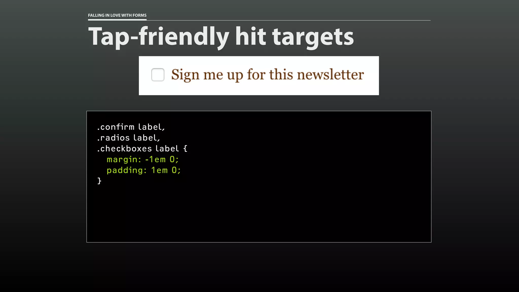 FALLING IN LOVE WITH FORMS
Tap-friendly hit targets
.confirm label,
.radios label,
.checkboxes label {
margin: -1em 0;
padding: 1em 0;
}
 