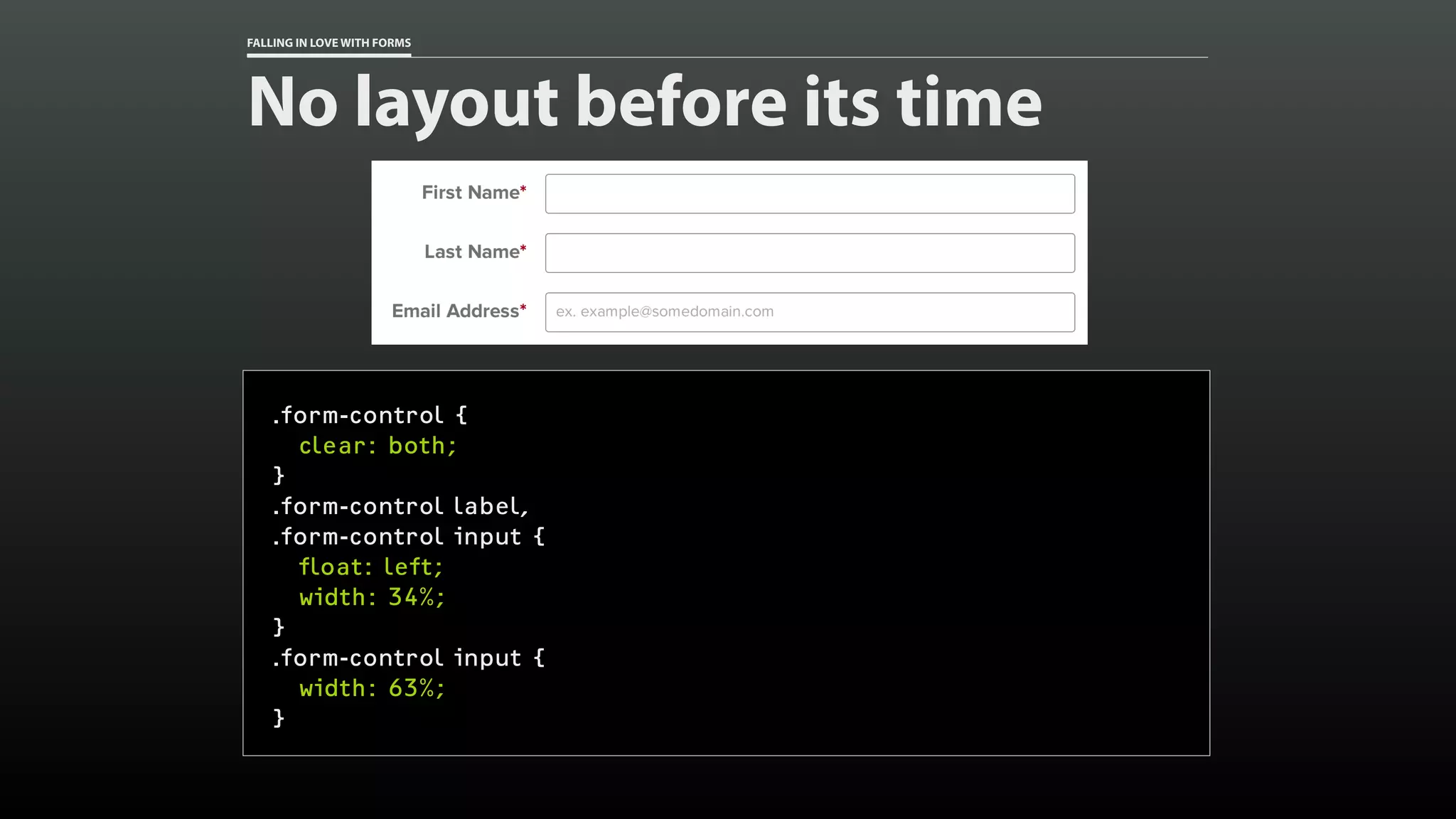 FALLING IN LOVE WITH FORMS
No layout before its time
.form-control {
clear: both;
}
.form-control label,
.form-control input {
float: left;
width: 34%;
}
.form-control input {
width: 63%;
}
 
