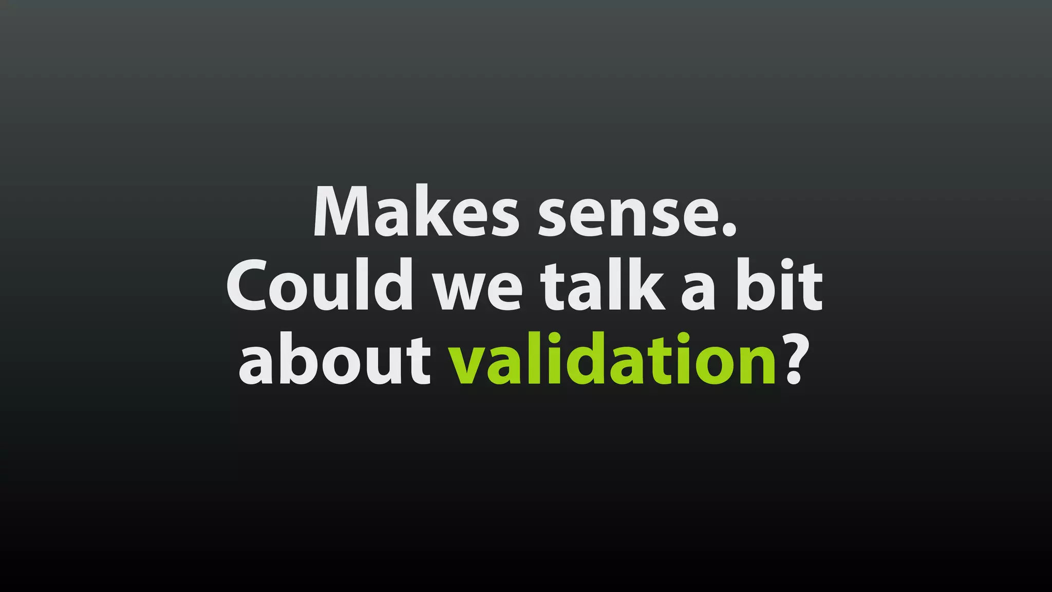 Makes sense.
Could we talk a bit 
about validation?
 