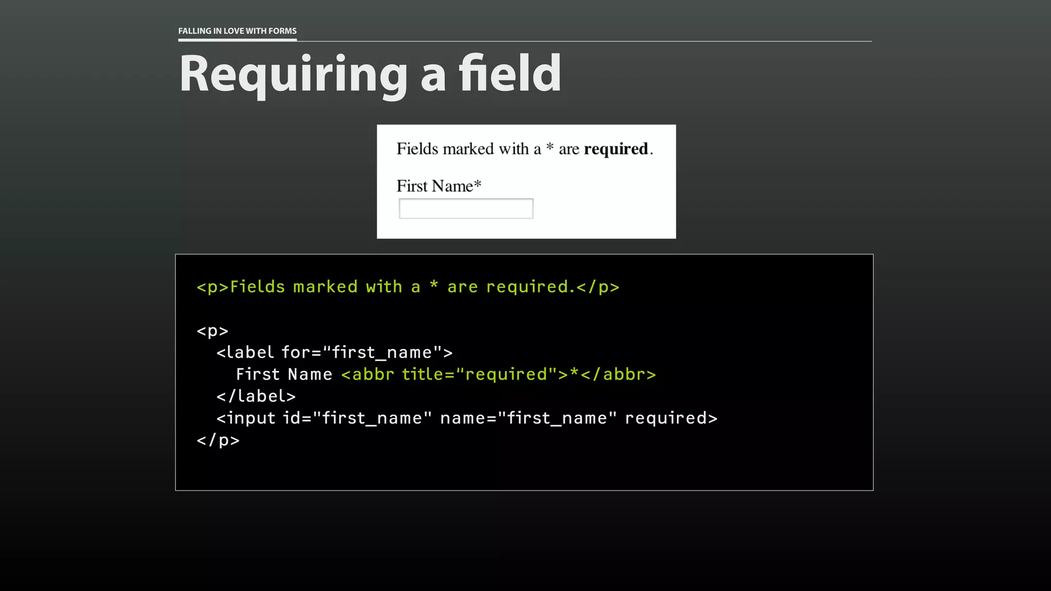 FALLING IN LOVE WITH FORMS
Requiring a field
<p>Fields marked with a * are required.</p>
<p>
<label for=“first_name">
First Name <abbr title=“required">*</abbr>
</label>
<input id="first_name" name="first_name" required>
</p>
 