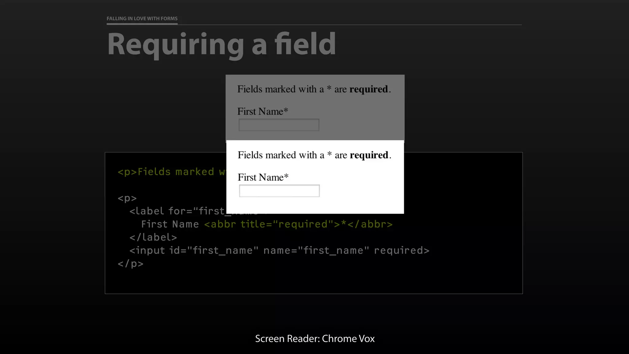 FALLING IN LOVE WITH FORMS
Requiring a field
<p>Fields marked with a * are required.</p>
<p>
<label for=“first_name">
First Name <abbr title=“required">*</abbr>
</label>
<input id="first_name" name="first_name" required>
</p>
Screen Reader: Chrome Vox
 