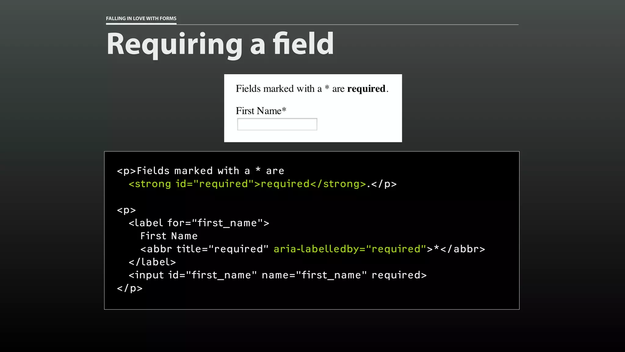 FALLING IN LOVE WITH FORMS
Requiring a field
<p>Fields marked with a * are
<strong id="required">required</strong>.</p>
<p>
<label for=“first_name">
First Name
<abbr title=“required” aria-labelledby=“required”>*</abbr>
</label>
<input id="first_name" name="first_name" required>
</p>
 