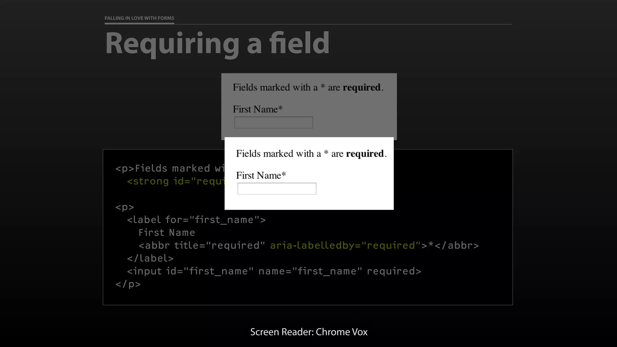 FALLING IN LOVE WITH FORMS
Requiring a field
<p>Fields marked with a * are
<strong id="required">required</strong>.</p>
<p>
<label for=“first_name">
First Name
<abbr title=“required” aria-labelledby=“required”>*</abbr>
</label>
<input id="first_name" name="first_name" required>
</p>
Screen Reader: Chrome Vox
 