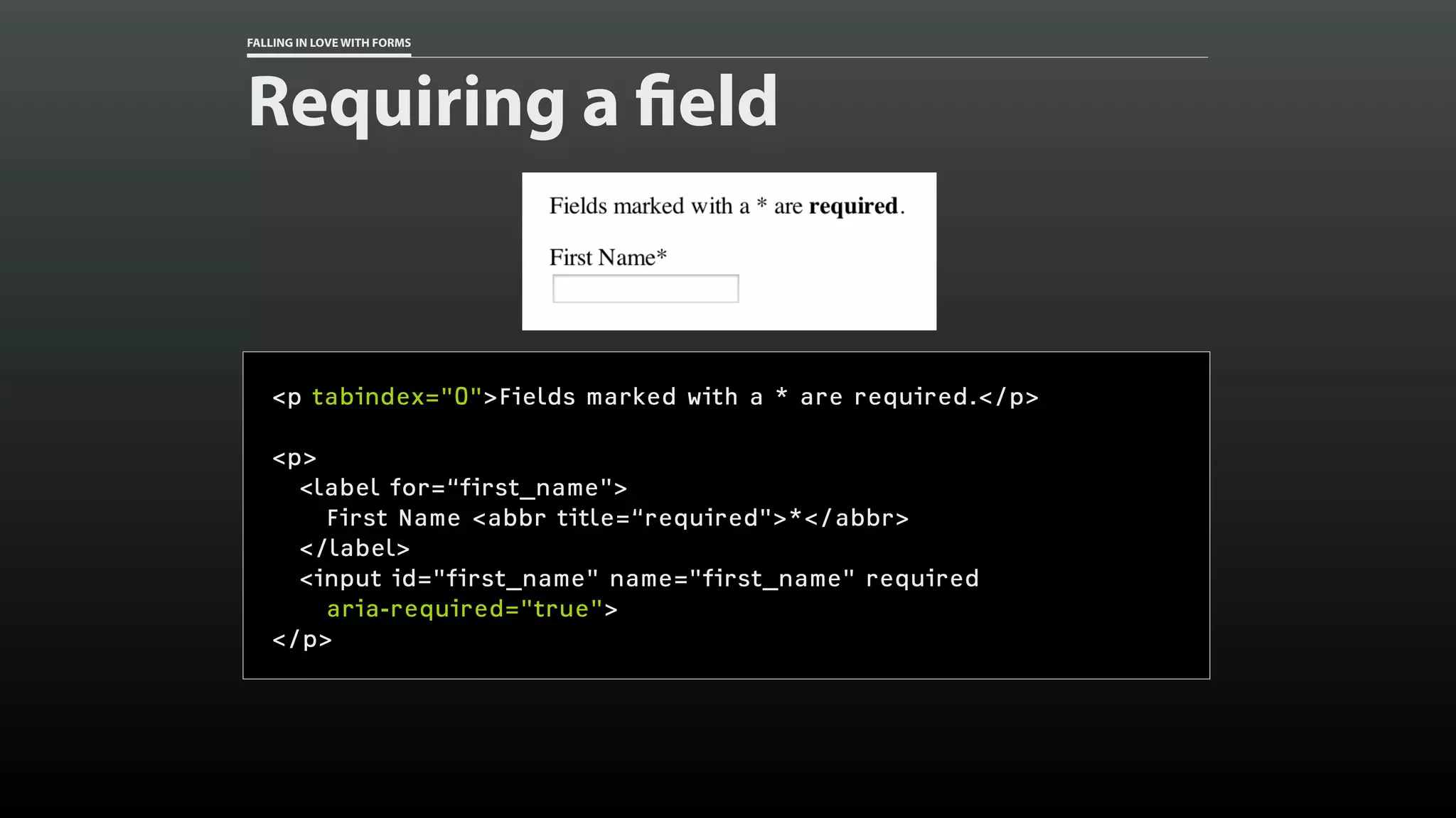 FALLING IN LOVE WITH FORMS
Requiring a field
<p tabindex="0">Fields marked with a * are required.</p>
<p>
<label for=“first_name">
First Name <abbr title=“required">*</abbr>
</label>
<input id="first_name" name="first_name" required
aria-required="true">
</p>
 