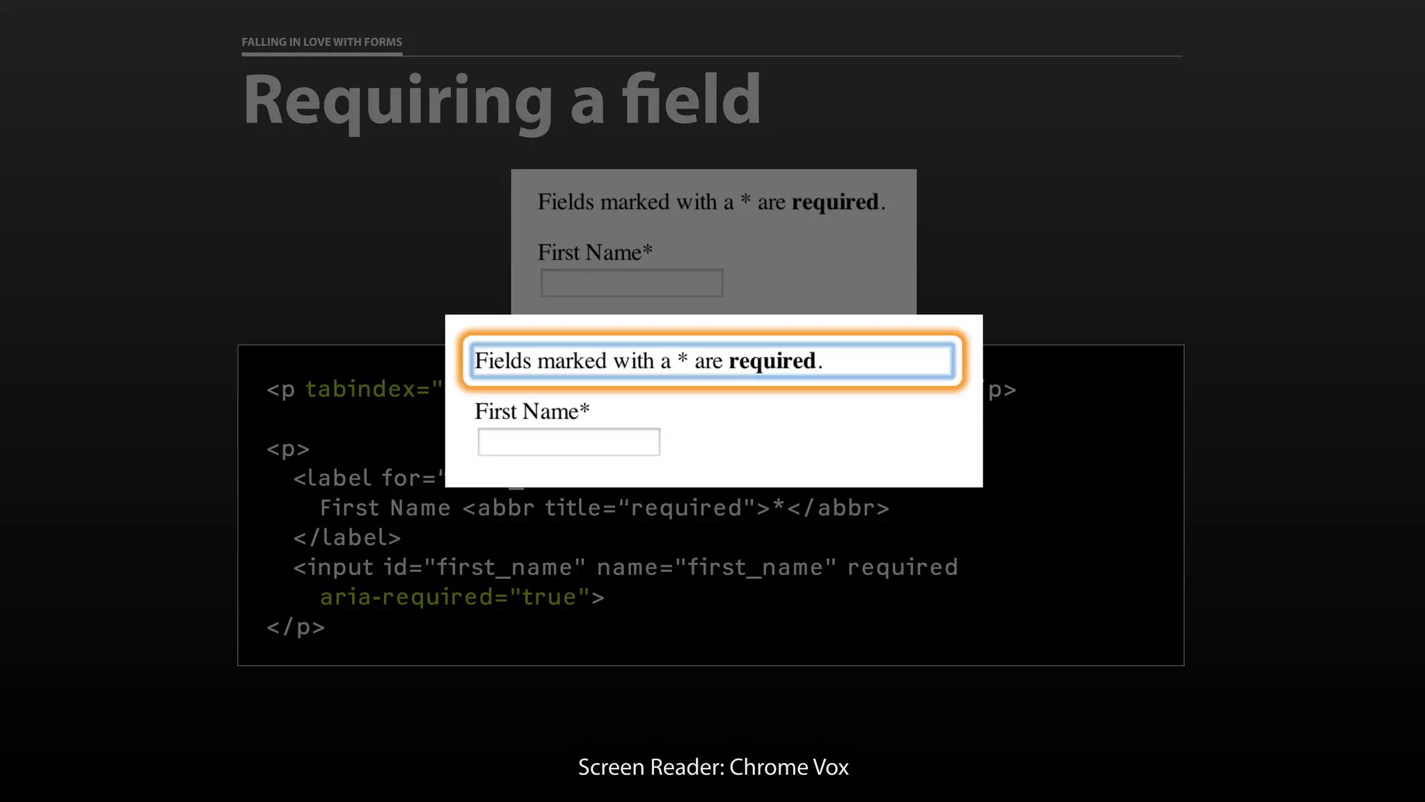 FALLING IN LOVE WITH FORMS
Requiring a field
<p tabindex="0">Fields marked with a * are required.</p>
<p>
<label for=“first_name">
First Name <abbr title=“required">*</abbr>
</label>
<input id="first_name" name="first_name" required
aria-required="true">
</p>
Screen Reader: Chrome Vox
 