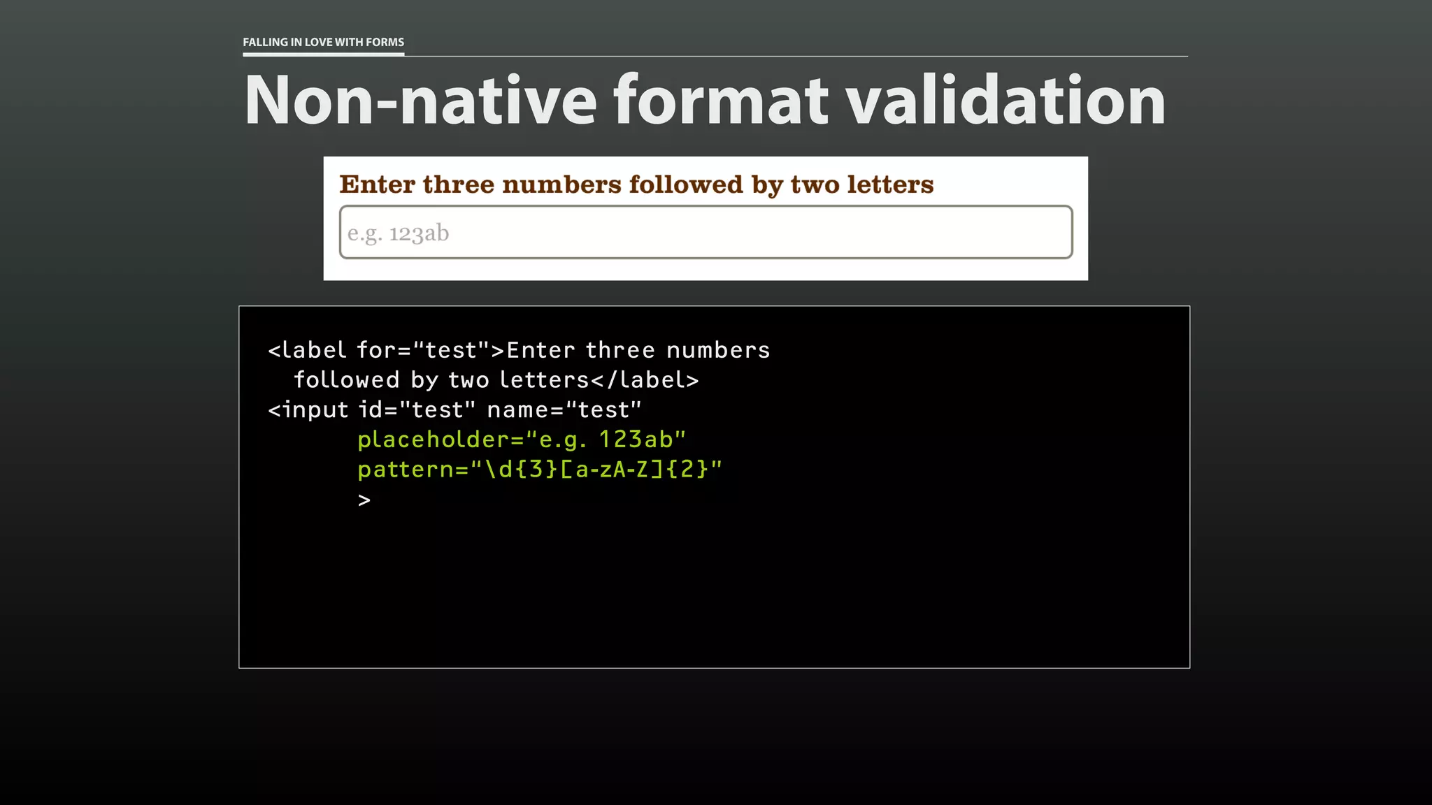 FALLING IN LOVE WITH FORMS
Non-native format validation
<label for=“test">Enter three numbers
followed by two letters</label>
<input id="test" name=“test”
placeholder=“e.g. 123ab”
pattern=“d{3}[a-zA-Z]{2}”
>
 
