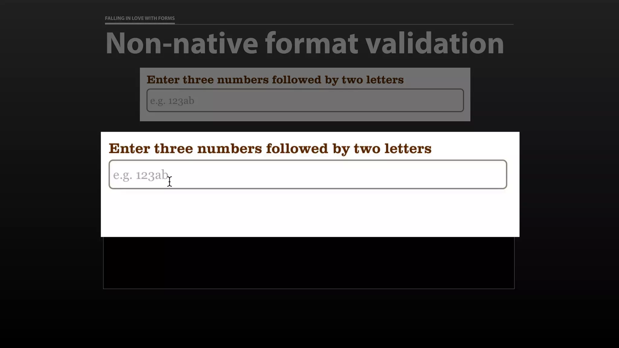 FALLING IN LOVE WITH FORMS
Non-native format validation
<label for=“test">Enter three numbers
followed by two letters</label>
<input id="test" name=“test”
placeholder=“e.g. 123ab”
pattern=“d{3}[a-zA-Z]{2}”
>
 