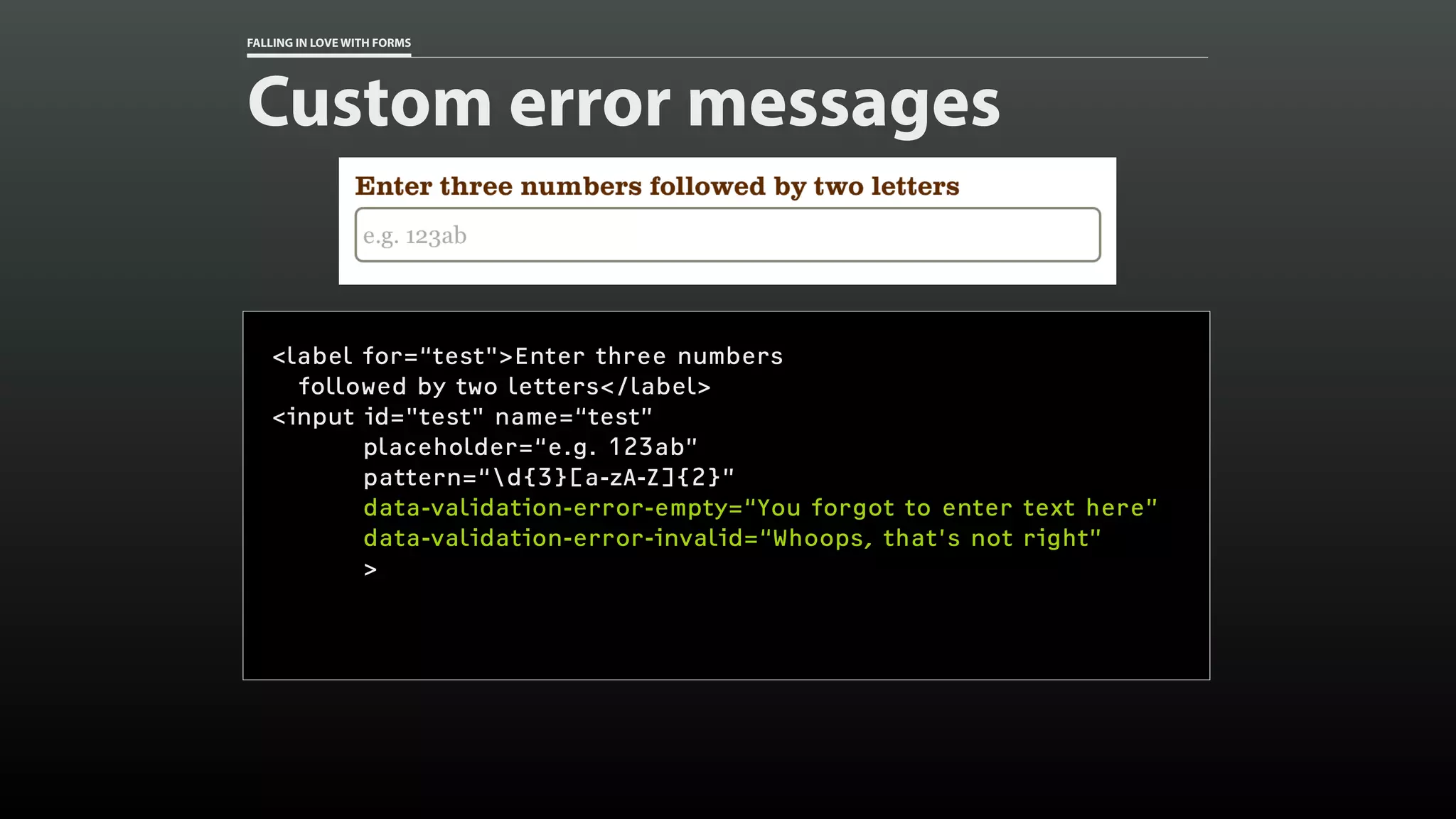FALLING IN LOVE WITH FORMS
Custom error messages
<label for=“test">Enter three numbers
followed by two letters</label>
<input id="test" name=“test”
placeholder=“e.g. 123ab”
pattern=“d{3}[a-zA-Z]{2}”
data-validation-error-empty=“You forgot to enter text here”
data-validation-error-invalid=“Whoops, that’s not right”
>
 