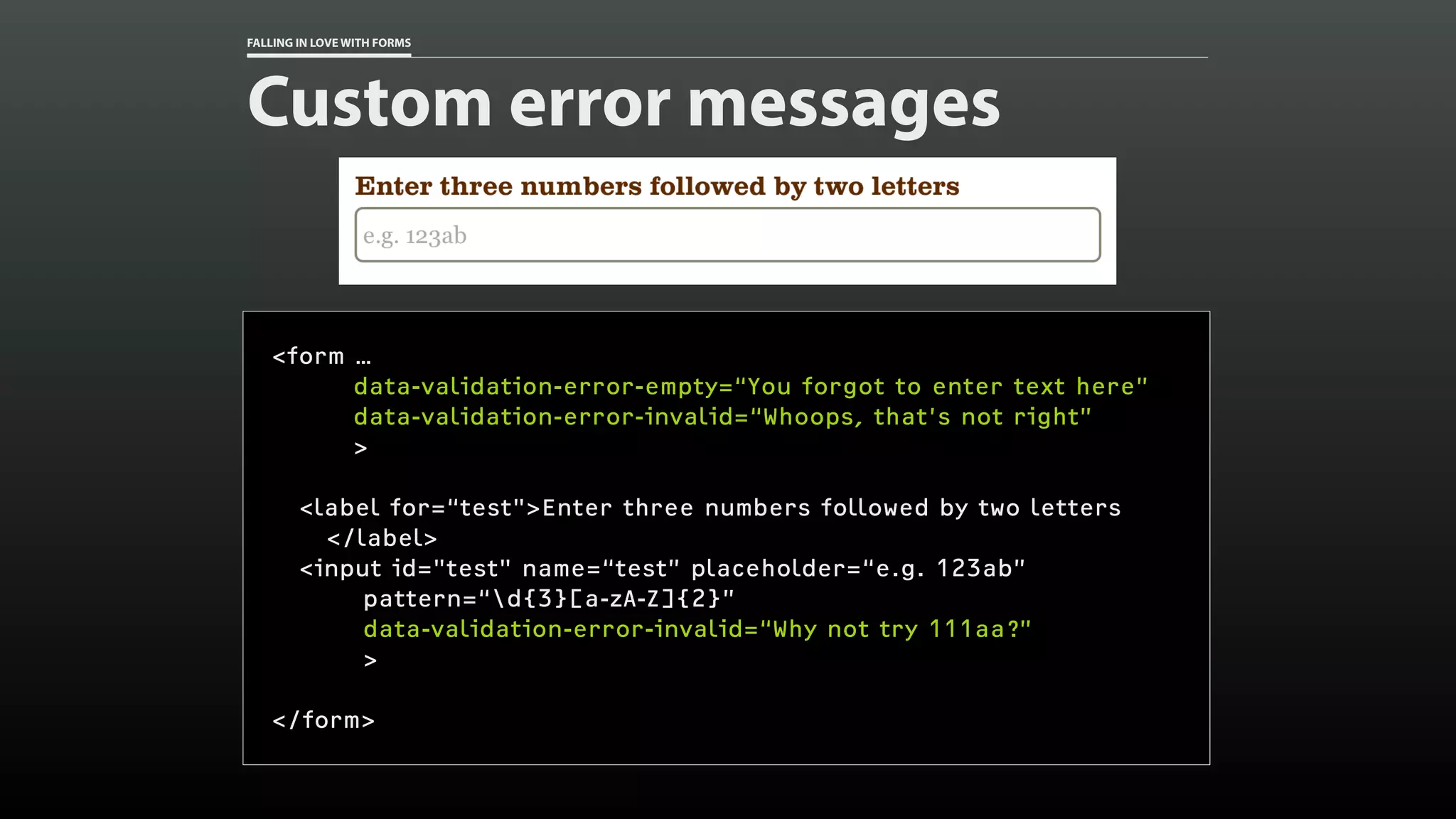 FALLING IN LOVE WITH FORMS
Custom error messages
<form …
data-validation-error-empty=“You forgot to enter text here”
data-validation-error-invalid=“Whoops, that’s not right”
>
<label for=“test">Enter three numbers followed by two letters
</label>
<input id="test" name=“test” placeholder=“e.g. 123ab”
pattern=“d{3}[a-zA-Z]{2}”
data-validation-error-invalid=“Why not try 111aa?”
>
</form>
 