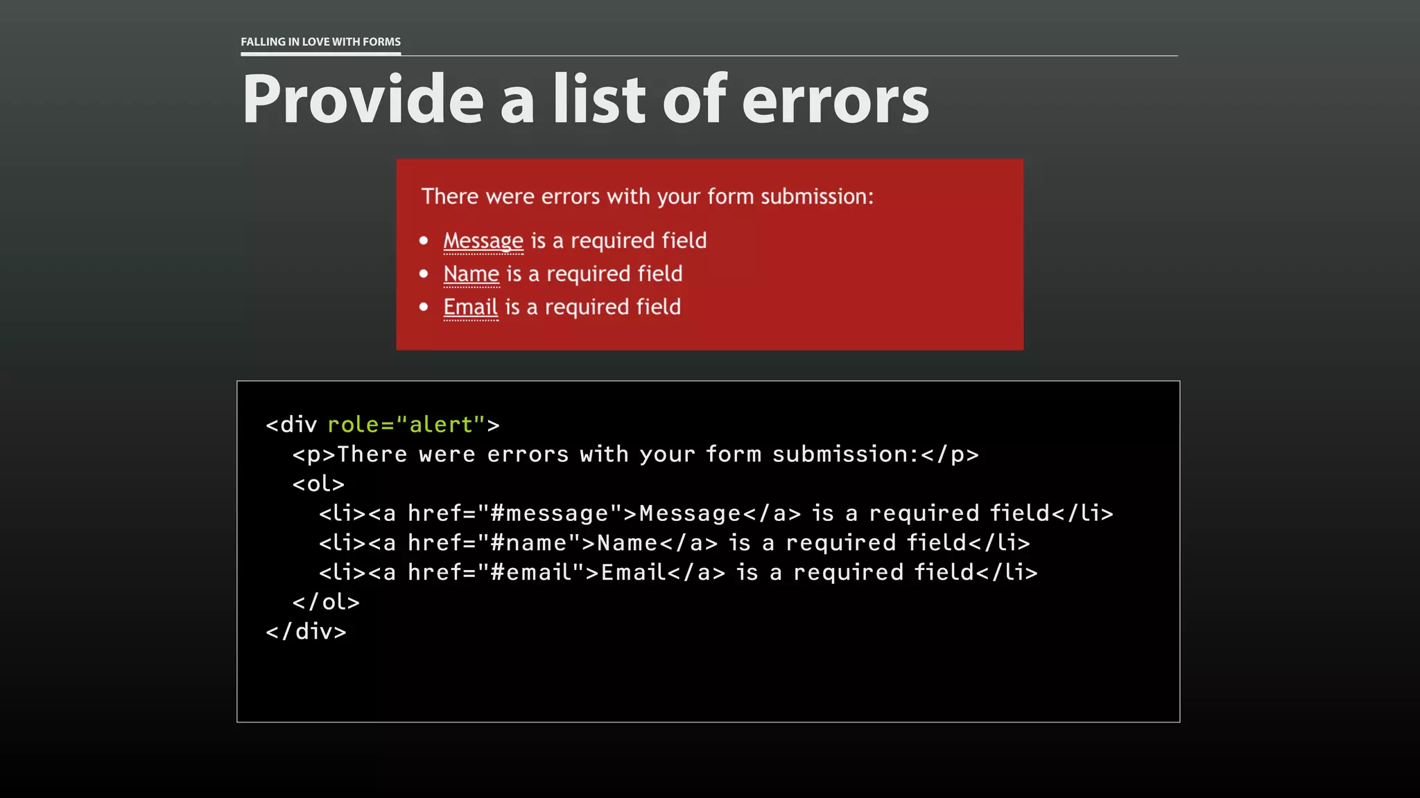 FALLING IN LOVE WITH FORMS
Provide a list of errors
<div role=“alert”>
<p>There were errors with your form submission:</p>
<ol>
<li><a href="#message">Message</a> is a required field</li>
<li><a href="#name">Name</a> is a required field</li>
<li><a href="#email">Email</a> is a required field</li>
</ol>
</div>
 
